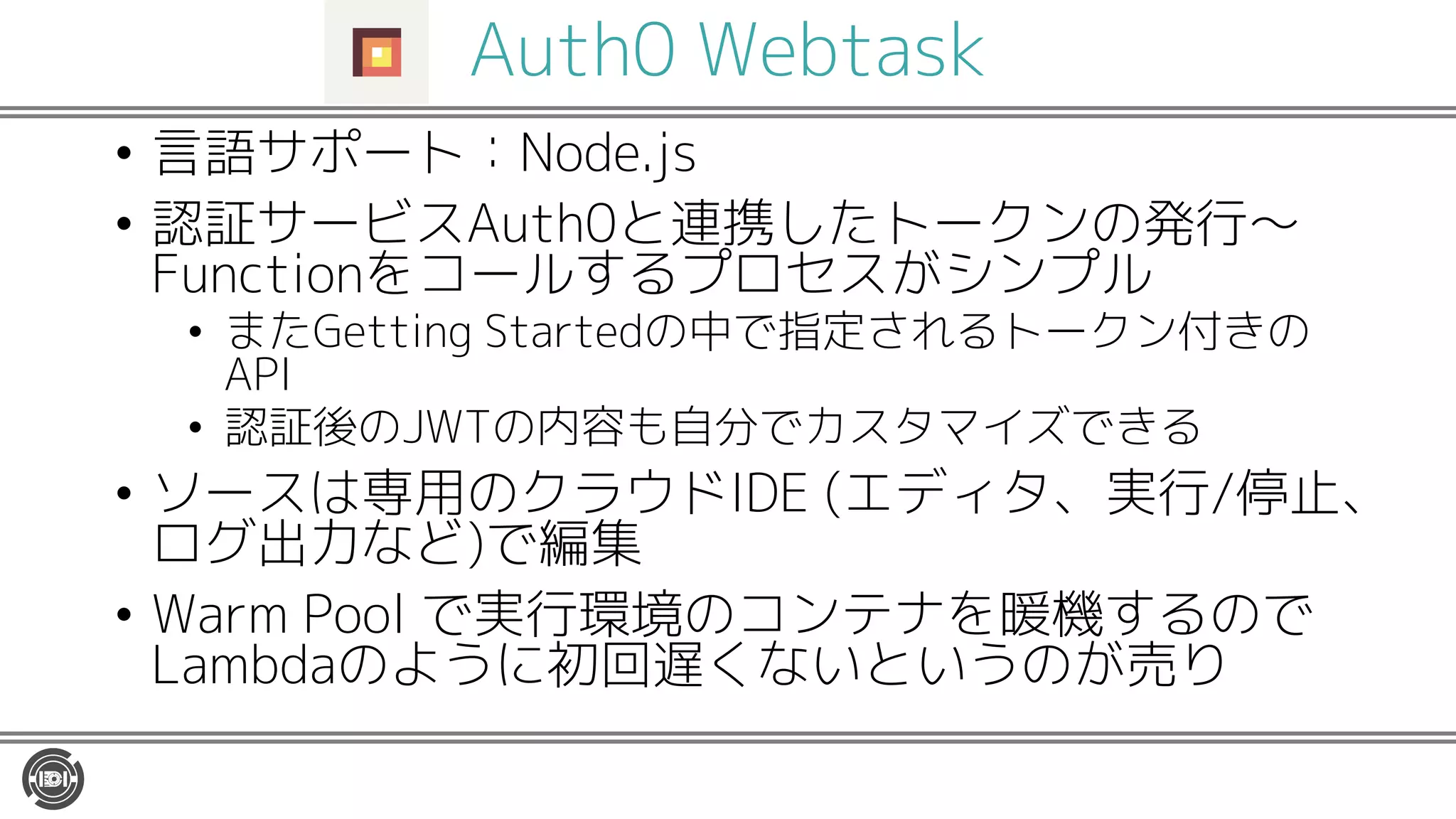 Auth0 Webtask
• 言語サポート：Node.js
• 認証サービスAuth0と連携したトークンの発行〜
Functionをコールするプロセスがシンプル
• またGetting Startedの中で指定されるトークン付きの
API
• 認証後のJWTの内容も自分でカスタマイズできる
• ソースは専用のクラウドIDE (エディタ、実行/停止、
ログ出力など)で編集
• Warm Pool で実行環境のコンテナを暖機するので
Lambdaのように初回遅くないというのが売り
 