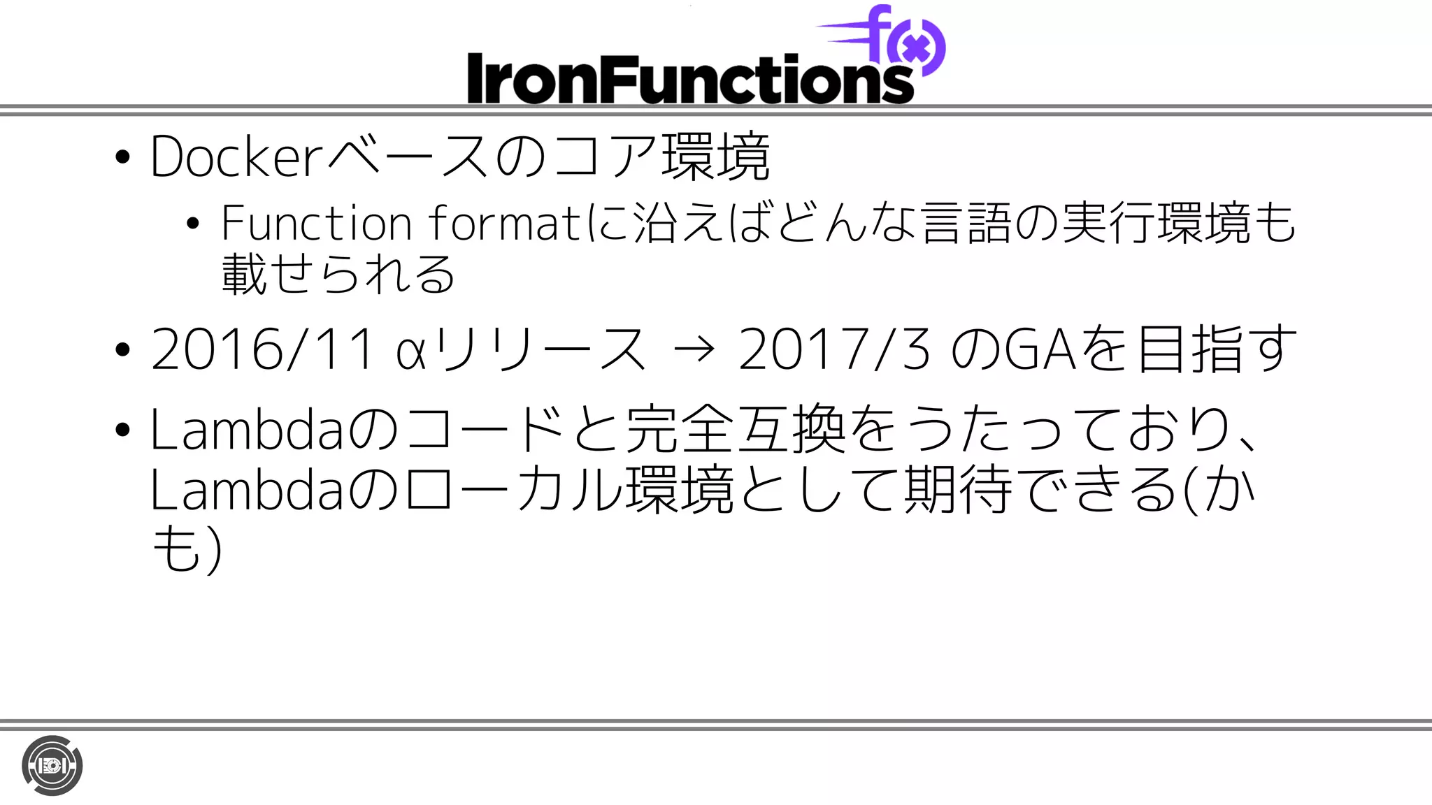 • Dockerベースのコア環境
• Function formatに沿えばどんな言語の実行環境も
載せられる
• 2016/11 αリリース → 2017/3 のGAを目指す
• Lambdaのコードと完全互換をうたっており、
Lambdaのローカル環境として期待できる(か
も)
 