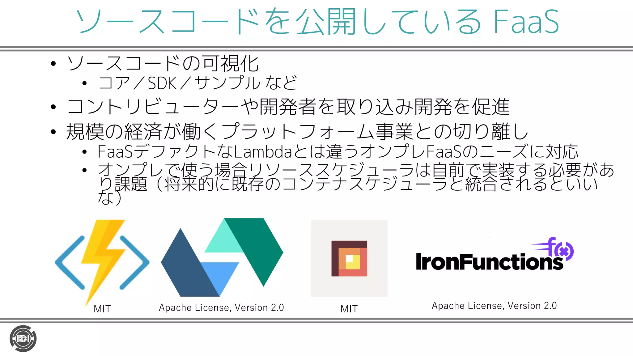 ソースコードを公開している FaaS
• ソースコードの可視化
• コア／SDK／サンプル など
• コントリビューターや開発者を取り込み開発を促進
• 規模の経済が働くプラットフォーム事業との切り離し
• FaaSデファクトなLambdaとは違うオンプレFaaSのニーズに対応
• オンプレで使う場合リソーススケジューラは自前で実装する必要があ
り課題（将来的に既存のコンテナスケジューラと統合されるといい
な）
MIT Apache License, Version 2.0Apache License, Version 2.0MIT
 