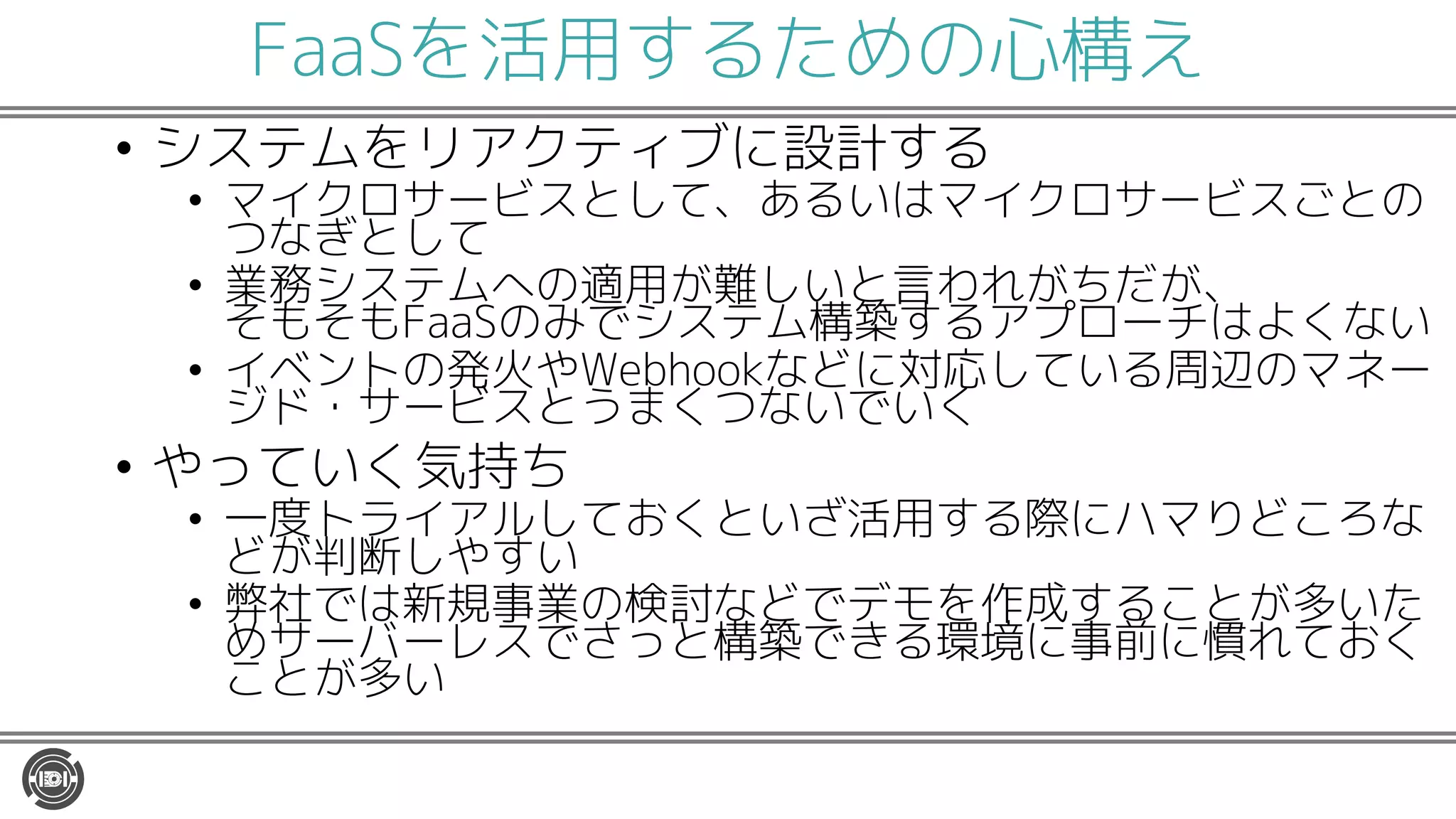 FaaSを活用するための心構え
• システムをリアクティブに設計する
• マイクロサービスとして、あるいはマイクロサービスごとの
つなぎとして
• 業務システムへの適用が難しいと言われがちだが、
そもそもFaaSのみでシステム構築するアプローチはよくない
• イベントの発火やWebhookなどに対応している周辺のマネー
ジド・サービスとうまくつないでいく
• やっていく気持ち
• 一度トライアルしておくといざ活用する際にハマりどころな
どが判断しやすい
• 弊社では新規事業の検討などでデモを作成することが多いた
めサーバーレスでさっと構築できる環境に事前に慣れておく
ことが多い
 