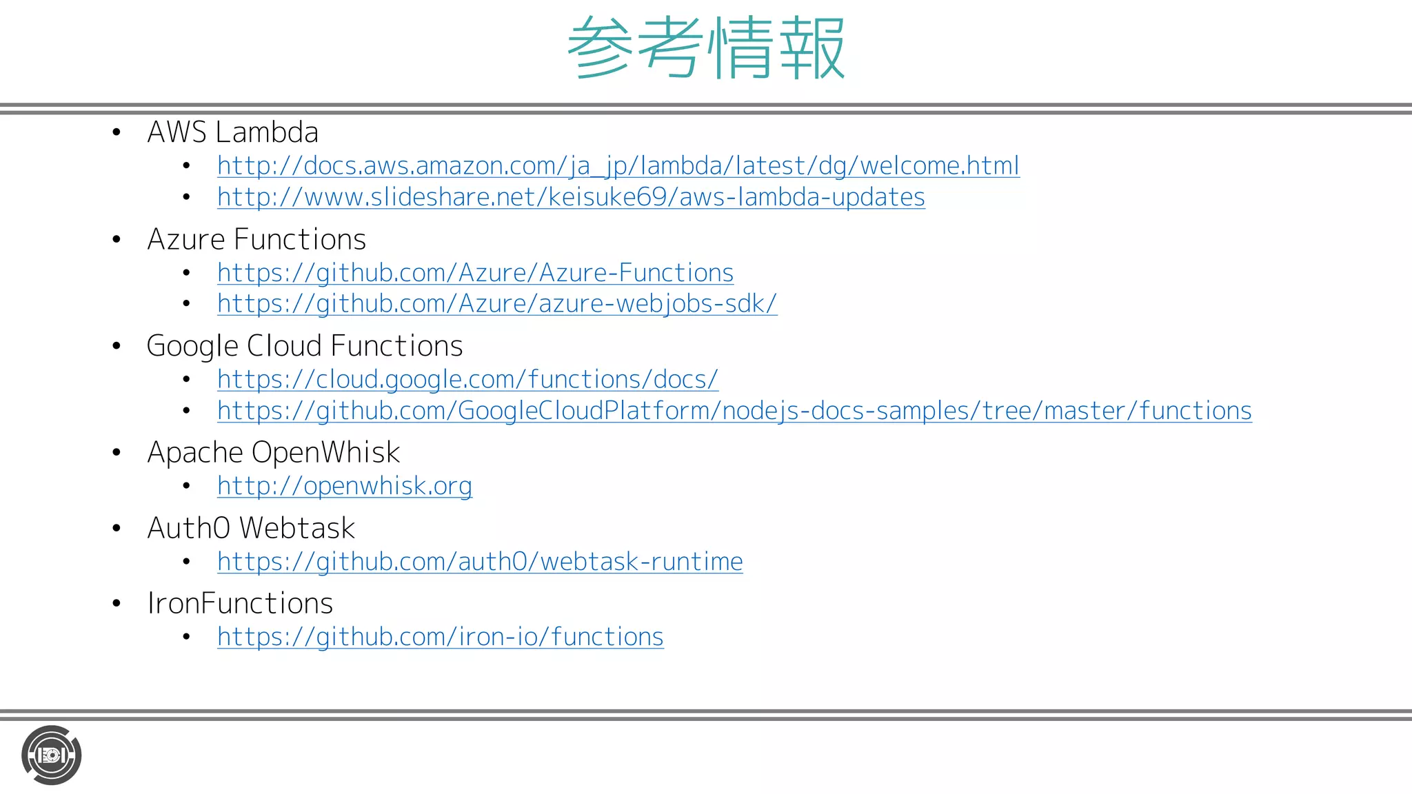 参考情報
• AWS Lambda
• http://docs.aws.amazon.com/ja_jp/lambda/latest/dg/welcome.html
• http://www.slideshare.net/keisuke69/aws-lambda-updates
• Azure Functions
• https://github.com/Azure/Azure-Functions
• https://github.com/Azure/azure-webjobs-sdk/
• Google Cloud Functions
• https://cloud.google.com/functions/docs/
• https://github.com/GoogleCloudPlatform/nodejs-docs-samples/tree/master/functions
• Apache OpenWhisk
• http://openwhisk.org
• Auth0 Webtask
• https://github.com/auth0/webtask-runtime
• IronFunctions
• https://github.com/iron-io/functions
 