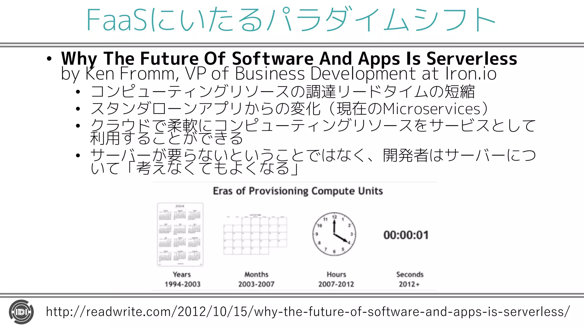 FaaSにいたるパラダイムシフト
• Why The Future Of Software And Apps Is Serverless
by Ken Fromm, VP of Business Development at Iron.io
• コンピューティングリソースの調達リードタイムの短縮
• スタンダローンアプリからの変化（現在のMicroservices）
• クラウドで柔軟にコンピューティングリソースをサービスとして
利用することができる
• サーバーが要らないということではなく、開発者はサーバーにつ
いて「考えなくてもよくなる」
http://readwrite.com/2012/10/15/why-the-future-of-software-and-apps-is-serverless/
 