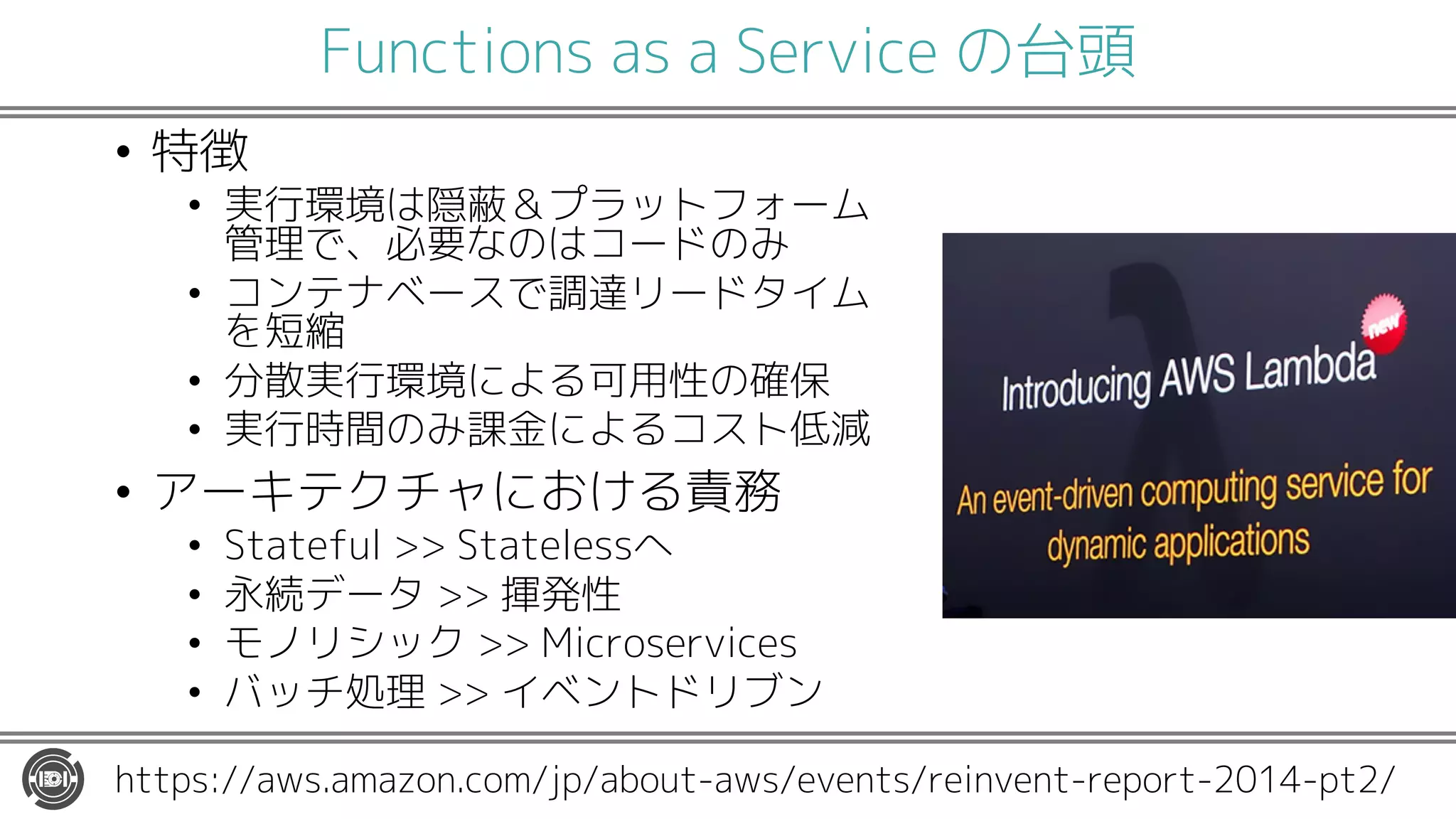 Functions as a Service の台頭
• 特徴
• 実行環境は隠蔽＆プラットフォーム
管理で、必要なのはコードのみ
• コンテナベースで調達リードタイム
を短縮
• 分散実行環境による可用性の確保
• 実行時間のみ課金によるコスト低減
• アーキテクチャにおける責務
• Stateful >> Statelessへ
• 永続データ >> 揮発性
• モノリシック >> Microservices
• バッチ処理 >> イベントドリブン
https://aws.amazon.com/jp/about-aws/events/reinvent-report-2014-pt2/
 