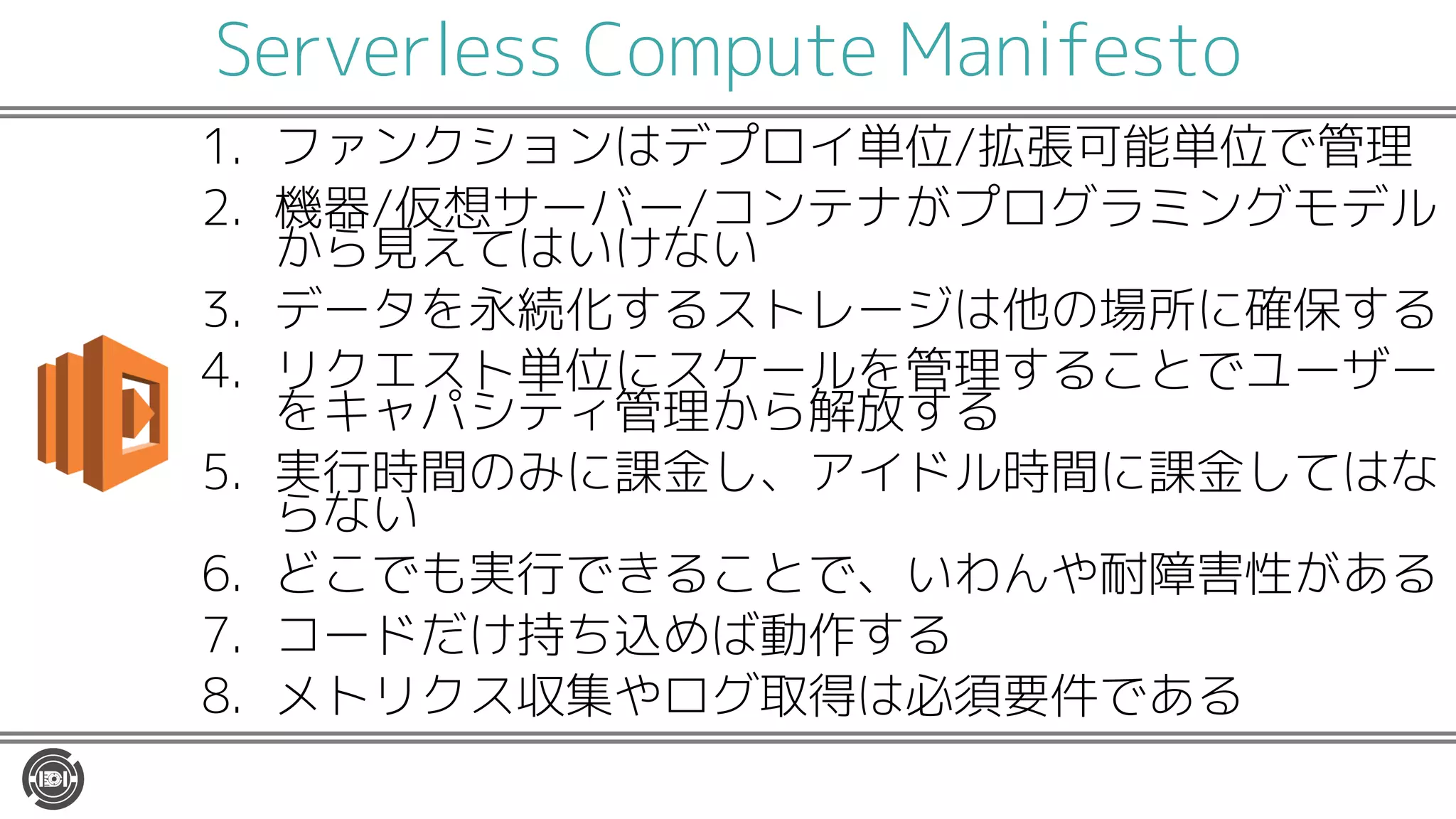 Serverless Compute Manifesto
1. ファンクションはデプロイ単位/拡張可能単位で管理
2. 機器/仮想サーバー/コンテナがプログラミングモデル
から見えてはいけない
3. データを永続化するストレージは他の場所に確保する
4. リクエスト単位にスケールを管理することでユーザー
をキャパシティ管理から解放する
5. 実行時間のみに課金し、アイドル時間に課金してはな
らない
6. どこでも実行できることで、いわんや耐障害性がある
7. コードだけ持ち込めば動作する
8. メトリクス収集やログ取得は必須要件である
 