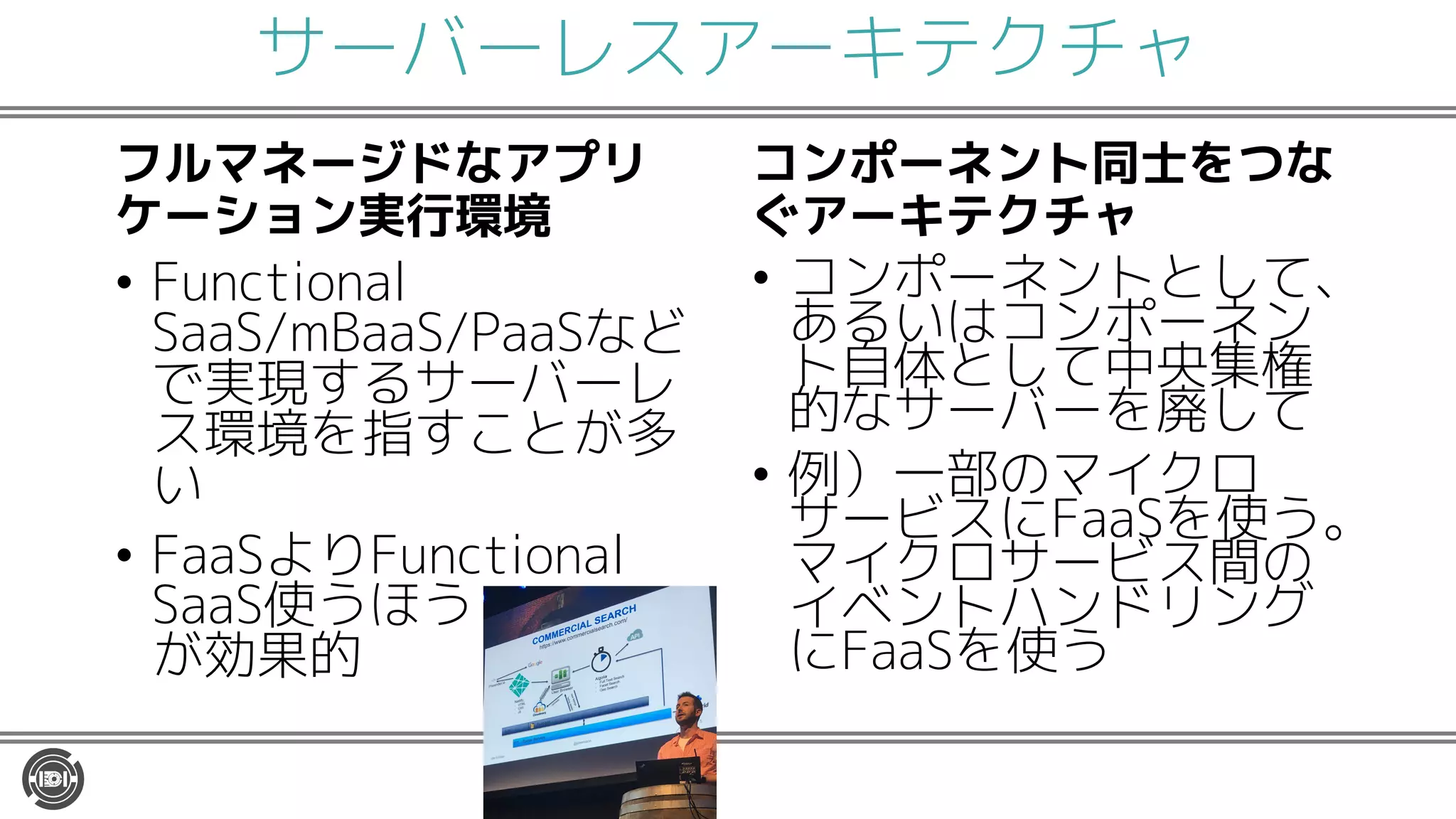 サーバーレスアーキテクチャ
フルマネージドなアプリ
ケーション実行環境
• Functional
SaaS/mBaaS/PaaSなど
で実現するサーバーレ
ス環境を指すことが多
い
• FaaSよりFunctional
SaaS使うほう
が効果的
コンポーネント同士をつな
ぐアーキテクチャ
• コンポーネントとして、
あるいはコンポーネン
ト自体として中央集権
的なサーバーを廃して
• 例）一部のマイクロ
サービスにFaaSを使う。
マイクロサービス間の
イベントハンドリング
にFaaSを使う
 