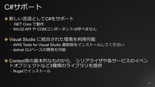 C#サポート
✤ 新しい⾔語としてC#をサポート
⎻ .NET Core で動作
⎻ Win32 API や COMコンポーネントは呼べません
✤ Visual Studio に統合された環境を利⽤可能
⎻ AWS Tools for Visual Studio 最新版をインストールしてください
⎻ dotnet CLIベースの開発も可能
✤ Context等の基本的なものから、 シリアライザや各サービスのイベン
トオブジェクトなど3種類のライブラリを提供
⎻ Nugetでインストール
17
 