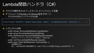 Lambda関数ハンドラ（C#）
✤ クラスの静的またはインスタンス メソッドとして定義
✤ デフォルトではSystem.IO.Stream型をサポート
⎻ それ以外の型はシリアライザが必要
✤ シグニチャの例
⎻ public Stream RunLambda(Stream inputStream);
⎻ public string RunLambda(string inputString);
⎻ public MyResponse RunLambda(MyRequest request);
⎻ POCO in（イベント オブジェクトを含む）, POCO out
⎻ public void RunLambda(MyRequest request);
⎻ public async Task<MyResponse> RunLambda(...);
⎻ ⾮同期呼び出し
⎻ 但し、Labmdaは戻り値を無視する（void にすることも可能だがasync voidは未サポート）
returnType handler-name(inputType input, ILambdaContext context) { ... }
 