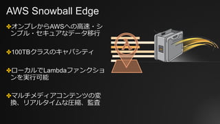 AWS Snowball Edge
✤オンプレからAWSへの⾼速・シ
ンプル・セキュアなデータ移⾏
✤100TBクラスのキャパシティ
✤ローカルでLambdaファンクショ
ンを実⾏可能
✤マルチメディアコンテンツの変
換、リアルタイムな圧縮、監査
 