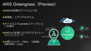 AWS Greengrass（Preview）
✤AWSの処理をデバイス上でも
✤低遅延、ニアリアルタイム
✤デバイス上でLambdaファンクショ
ンを実⾏
✤AWS IoTを通じたクラウドストレー
ジとコンピュート
✤必要スペック：1GHz、 128MB、
x86/ARM、Linux
 