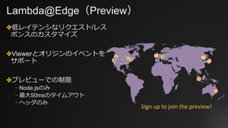 Lambda@Edge（Preview）
✤低レイテンシなリクエスト/レス
ポンスのカスタマイズ
✤Viewerとオリジンのイベントを
サポート
✤プレビューでの制限
⎻ Node.jsのみ
⎻ 最⼤50msのタイムアウト
⎻ ヘッダのみ
Sign	up	to	join	the	preview!
 