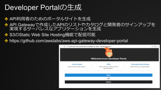 Developer Portalの⽣成
✤ API利⽤者のためのポータルサイトを⽣成
✤ API Gatewayで作成したAPIのリストやカタログと開発者のサインアップを
実現するサーバレスなアプリケーションを⽣成
✤ S3のStatic Web Site Hosting機能で配信可能
✤ https://github.com/awslabs/aws-api-gateway-developer-portal
 