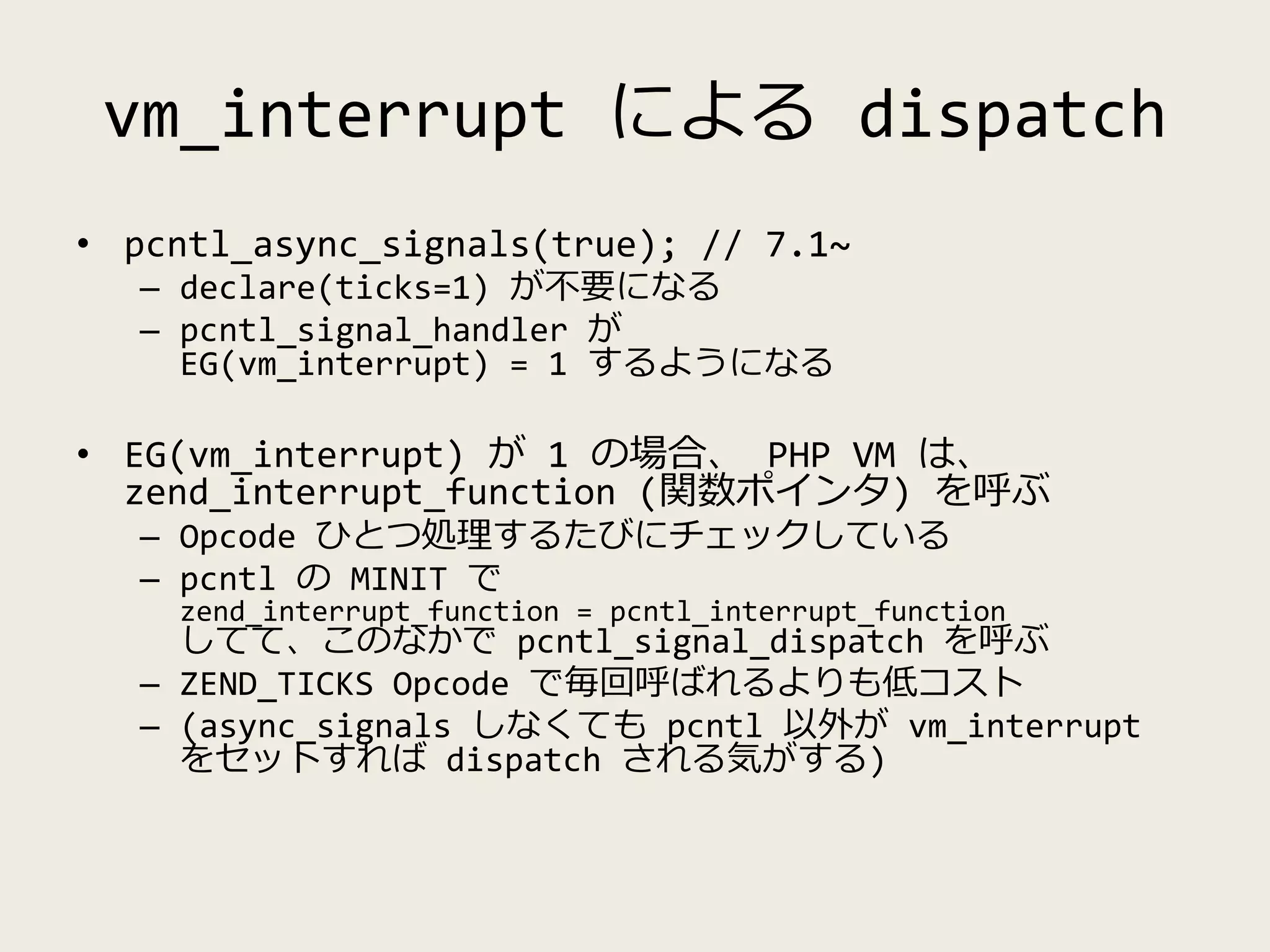 vm_interrupt による dispatch
• pcntl_async_signals(true); // 7.1~
– declare(ticks=1) が不要になる
– pcntl_signal_handler が
EG(vm_interrupt) = 1 するようになる
• EG(vm_interrupt) が 1 の場合、 PHP VM は、
zend_interrupt_function (関数ポインタ) を呼ぶ
– Opcode ひとつ処理するたびにチェックしている
– pcntl の MINIT で
zend_interrupt_function = pcntl_interrupt_function
してて、このなかで pcntl_signal_dispatch を呼ぶ
– ZEND_TICKS Opcode で毎回呼ばれるよりも低コスト
– (async_signals しなくても pcntl 以外が vm_interrupt
をセットすれば dispatch される気がする)
 