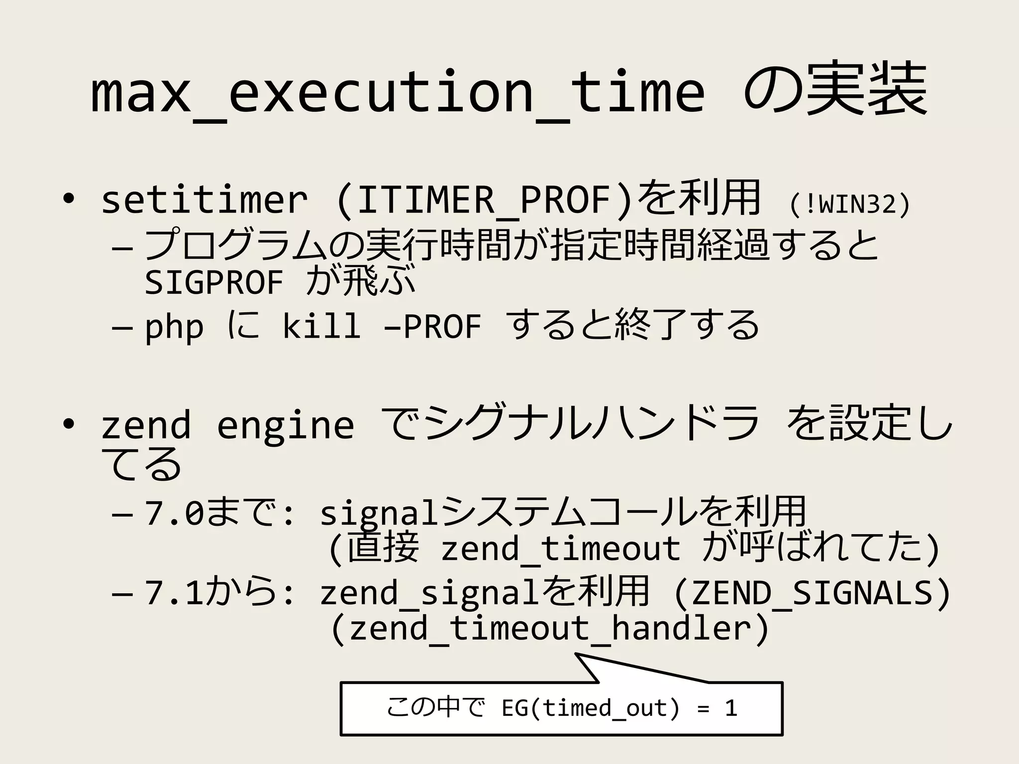 max_execution_time の実装
• setitimer (ITIMER_PROF)を利用 (!WIN32)
– プログラムの実行時間が指定時間経過すると
SIGPROF が飛ぶ
– php に kill –PROF すると終了する
• zend engine でシグナルハンドラ を設定し
てる
– 7.0まで: signalシステムコールを利用
(直接 zend_timeout が呼ばれてた)
– 7.1から: zend_signalを利用 (ZEND_SIGNALS)
(zend_timeout_handler)
この中で EG(timed_out) = 1
 