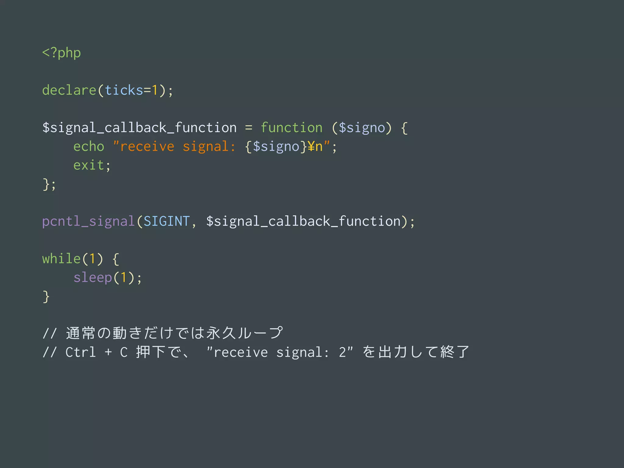 pcntl_signal の利用例<?php
declare(ticks=1);
$signal_callback_function = function ($signo) {
echo "receive signal: {$signo}¥n";
exit;
};
pcntl_signal(SIGINT, $signal_callback_function);
while(1) {
sleep(1);
}
// 通常の動きだけでは永久ループ
// Ctrl + C 押下で、 "receive signal: 2" を出力して終了
 