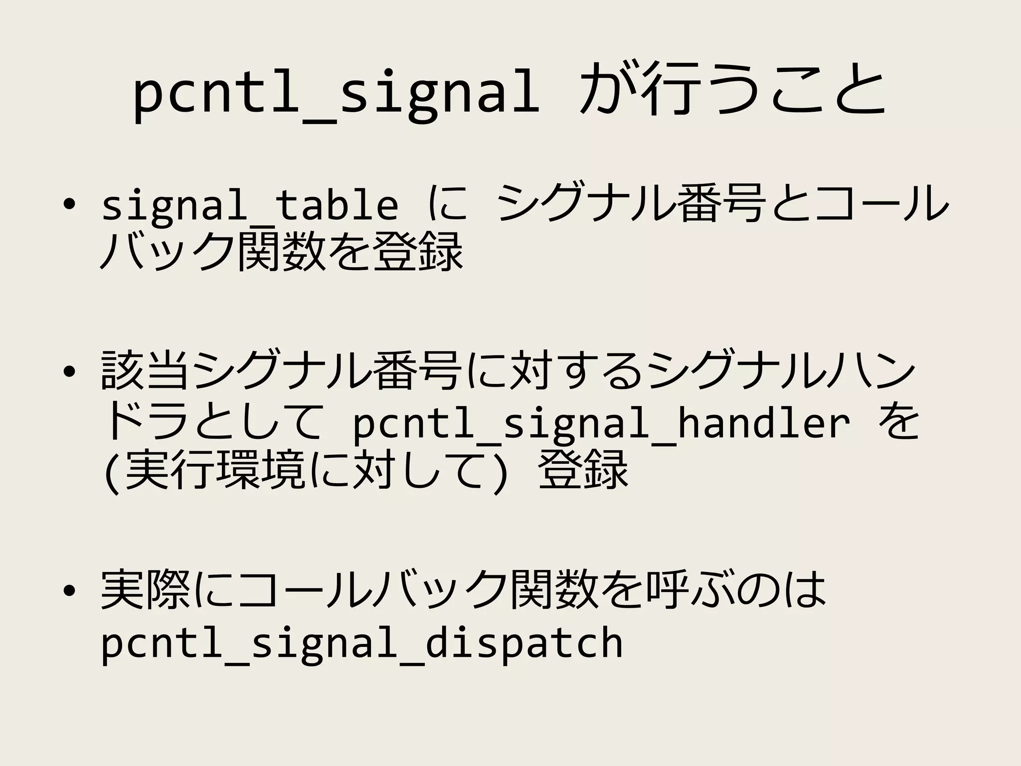 pcntl_signal が行うこと
• signal_table に シグナル番号とコール
バック関数を登録
• 該当シグナル番号に対するシグナルハン
ドラとして pcntl_signal_handler を
(実行環境に対して) 登録
• 実際にコールバック関数を呼ぶのは
pcntl_signal_dispatch
 