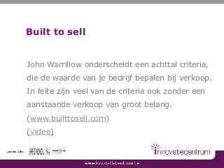 Built to sell
John Warrillow onderscheidt een achttal criteria,
die de waarde van je bedrijf bepalen bij verkoop.
In feite zijn veel van de criteria ook zonder een
aanstaande verkoop van groot belang.
(www.builttosell.com)
(video)
 