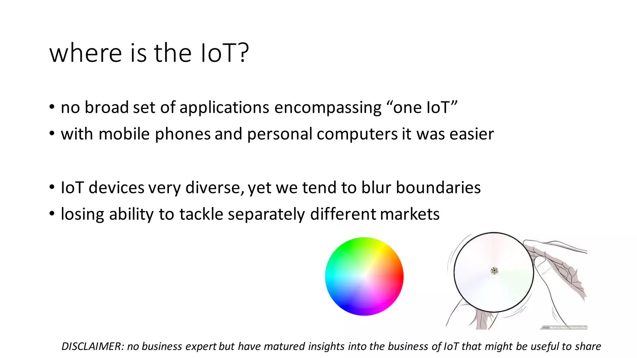 where	is	the	IoT?
• no	broad	set	of	applications	encompassing	“one	IoT”
• with	mobile	phones	and	personal	computers	it	was	easier
• IoT devices	very	diverse,	yet	we	tend	to	blur	boundaries
• losing	ability	to	tackle	separately	different	markets
DISCLAIMER:	no	business	expert	but	have	matured	insights	into	the	business	of	IoT that	might	be	useful	to	share
 