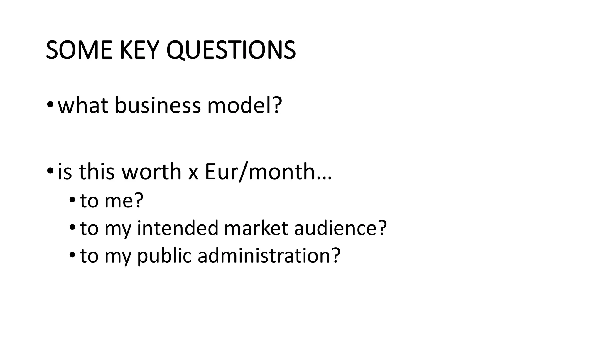 SOME	KEY	QUESTIONS
•what	business	model?
•is	this	worth	x	Eur/month…
•to	me?
•to	my	intended	market	audience?
•to	my	public	administration?
 