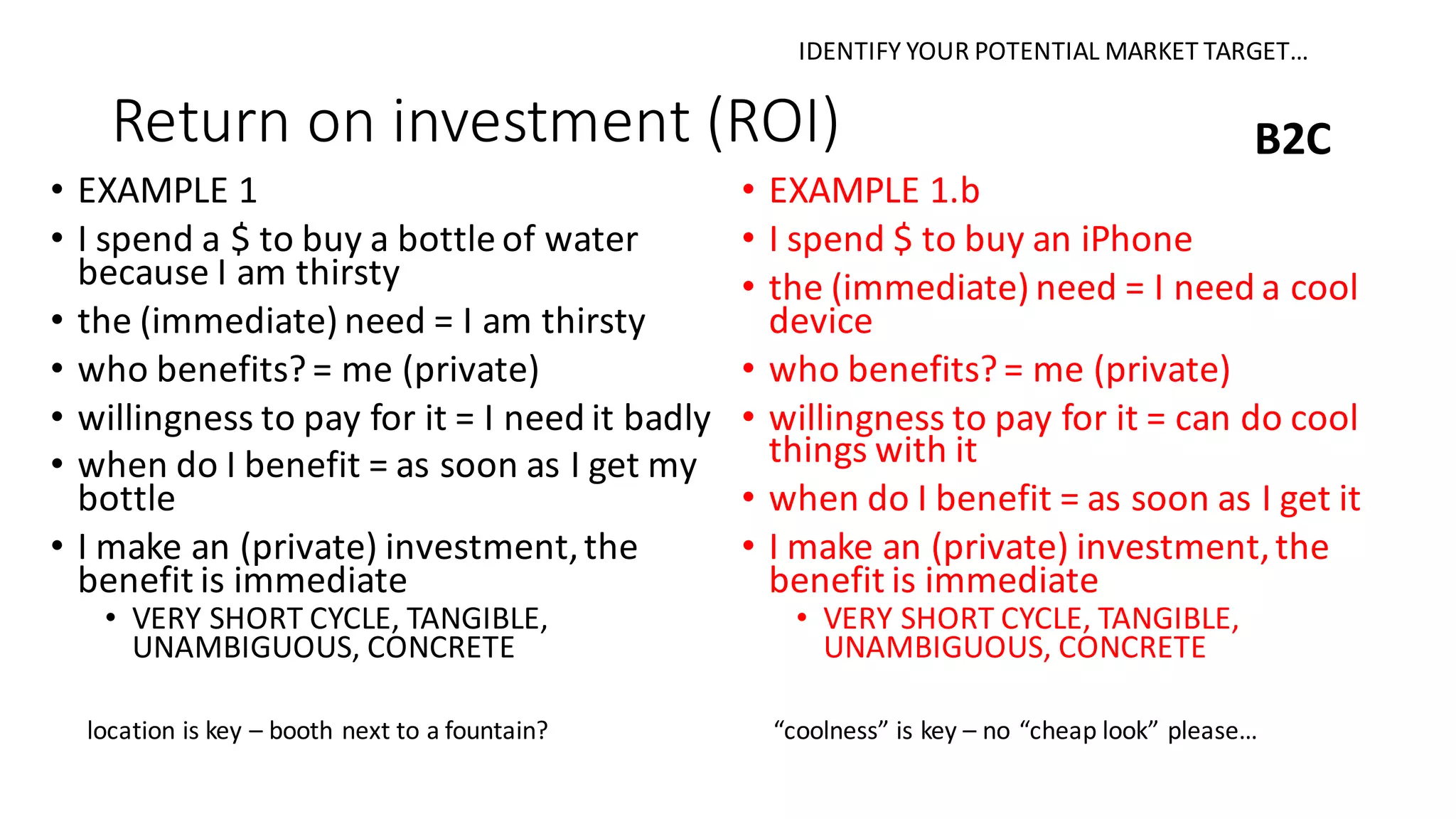 Return	on	investment	(ROI)
• EXAMPLE	1
• I	spend	a	$	to	buy	a	bottle	of	water	
because	I	am	thirsty
• the	(immediate)	need	=	I	am	thirsty
• who	benefits?	=	me	(private)
• willingness	to	pay	for	it	=	I	need	it	badly
• when	do	I	benefit	=	as	soon	as	I	get	my	
bottle
• I	make	an	(private)	investment,	the	
benefit	is	immediate
• VERY	SHORT	CYCLE,	TANGIBLE,	
UNAMBIGUOUS,	CONCRETE
B2C
• EXAMPLE	1.b
• I	spend	$	to	buy	an	iPhone
• the	(immediate)	need	=	I	need	a	cool	
device
• who	benefits?	=	me	(private)
• willingness	to	pay	for	it	=	can	do	cool	
things	with	it
• when	do	I	benefit	=	as	soon	as	I	get	it
• I	make	an	(private)	investment,	the	
benefit	is	immediate
• VERY	SHORT	CYCLE,	TANGIBLE,	
UNAMBIGUOUS,	CONCRETE
location	is	key	– booth	next	to	a	fountain? “coolness”	is	key	– no	“cheap	look”	please…
IDENTIFY	YOUR	POTENTIAL	MARKET	TARGET…
 