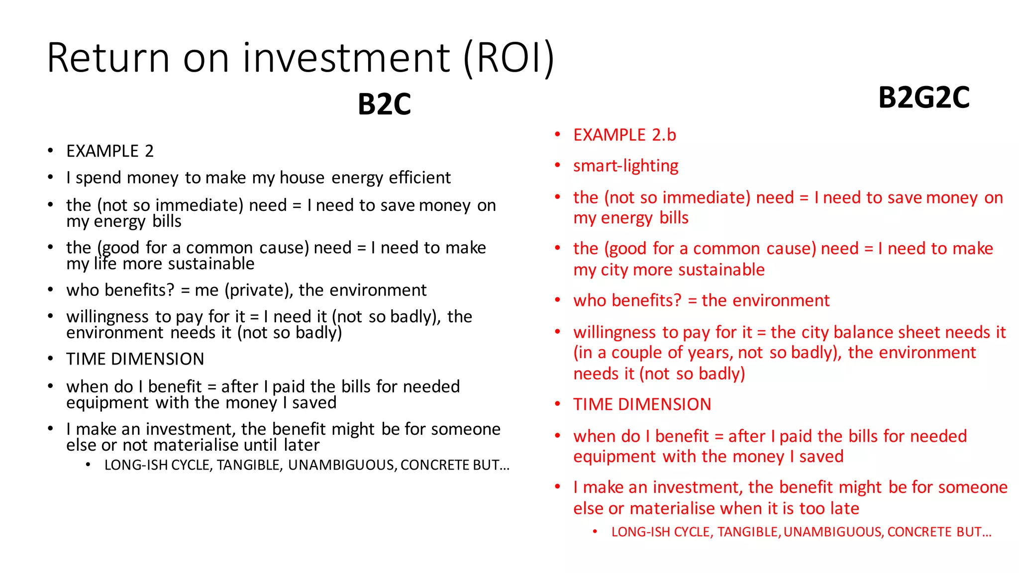 Return	on	investment	(ROI)
• EXAMPLE	2
• I	spend	money	to	make	my	house	energy	efficient
• the	(not	so	immediate)	need	=	I	need	to	save	money	on	
my	energy	bills
• the	(good	for	a	common	cause)	need	=	I	need	to	make	
my	life	more	sustainable
• who	benefits?	=	me	(private),	the	environment
• willingness	to	pay	for	it	=	I	need	it	(not	so	badly),	the	
environment	needs	it	(not	so	badly)
• TIME	DIMENSION
• when	do	I	benefit	=	after	I	paid	the	bills	for	needed	
equipment	with	the	money	I	saved
• I	make	an	investment,	the	benefit	might	be	for	someone	
else	or	not	materialise until	later
• LONG-ISH	CYCLE,	TANGIBLE,	UNAMBIGUOUS,	CONCRETE	BUT…
B2G2CB2C
• EXAMPLE	2.b
• smart-lighting
• the	(not	so	immediate)	need	=	I	need	to	save	money	on	
my	energy	bills
• the	(good	for	a	common	cause)	need	=	I	need	to	make	
my	city	more	sustainable
• who	benefits?	=	the	environment
• willingness	to	pay	for	it	=	the	city	balance	sheet	needs	it	
(in	a	couple	of	years,	not	so	badly),	the	environment	
needs	it	(not	so	badly)
• TIME	DIMENSION
• when	do	I	benefit	=	after	I	paid	the	bills	for	needed	
equipment	with	the	money	I	saved
• I	make	an	investment,	the	benefit	might	be	for	someone	
else	or	materialise when	it	is	too	late
• LONG-ISH	CYCLE,	TANGIBLE,	UNAMBIGUOUS,	CONCRETE	BUT…
 