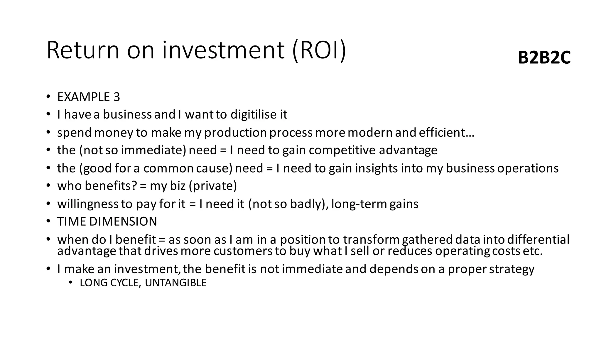 Return	on	investment	(ROI)
• EXAMPLE	3
• I	have	a	business	and	I	want	to	digitilise it
• spend	money	to	make	my	production	process	more	modern	and	efficient…
• the	(not	so	immediate)	need	=	I	need	to	gain	competitive	advantage
• the	(good	for	a	common	cause)	need	=	I	need	to	gain	insights	into	my	business	operations
• who	benefits?	=	my	biz	(private)
• willingness	to	pay	for	it	=	I	need	it	(not	so	badly),	long-term	gains
• TIME	DIMENSION
• when	do	I	benefit	=	as	soon	as	I	am	in	a	position	to	transform	gathered	data	into	differential	
advantage	that	drives	more	customers	to	buy	what	I	sell	or	reduces	operating	costs	etc.
• I	make	an	investment,	the	benefit	is	not	immediate	and	depends	on	a	proper	strategy	
• LONG	CYCLE,	UNTANGIBLE
B2B2C
 