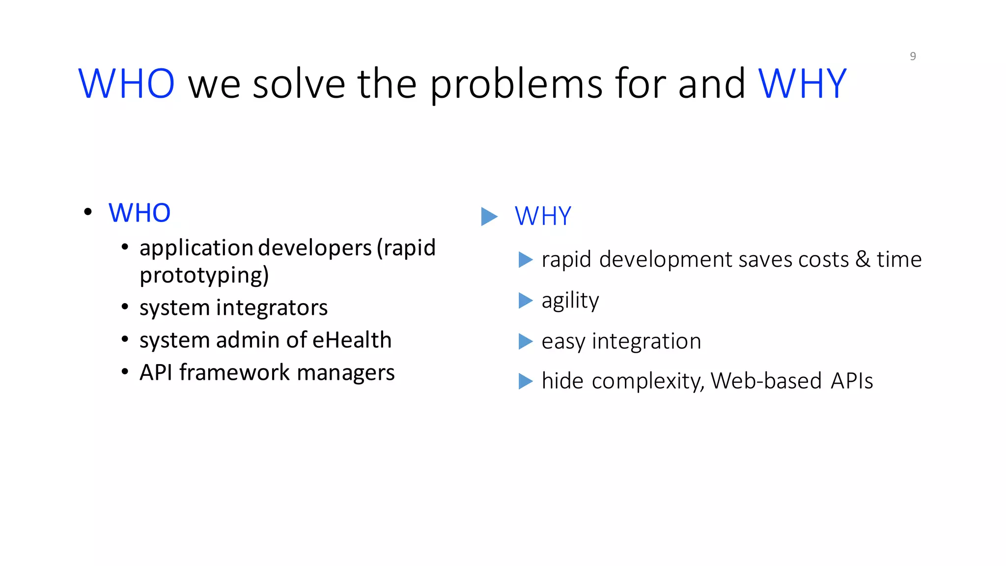WHO	we	solve	the	problems	for	and	WHY
• WHO
• application	developers	(rapid	
prototyping)
• system	integrators
• system	admin	of	eHealth
• API	framework	managers
u WHY
u rapid	development	saves	costs	&	time
u agility
u easy	integration
u hide	complexity,	Web-based	APIs
9
 
