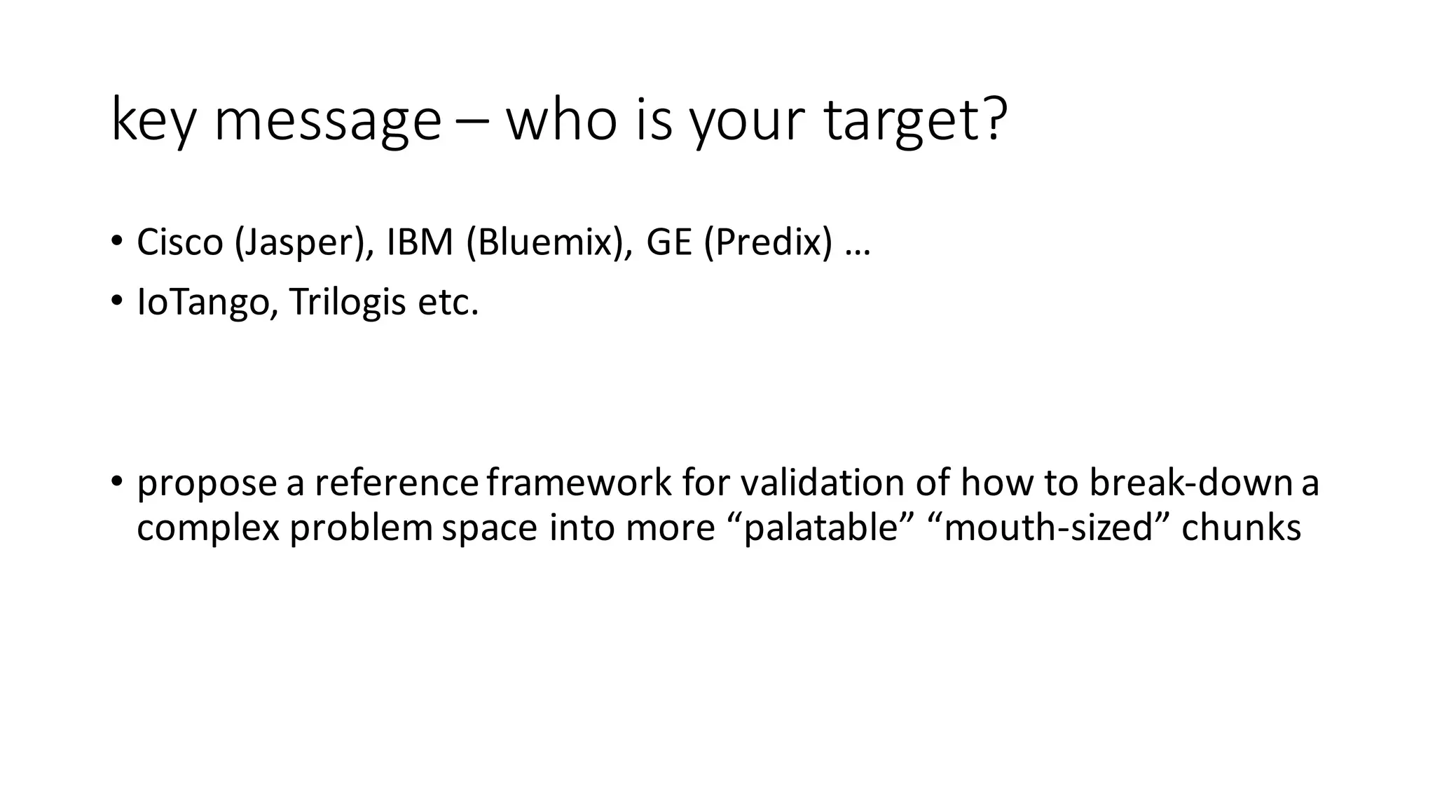 key	message	– who	is	your	target?
• Cisco	(Jasper),	IBM	(Bluemix),	GE	(Predix)	…
• IoTango,	Trilogis etc.
• propose	a	reference	framework	for	validation	of	how	to	break-down	a	
complex	problem	space	into	more	“palatable”	“mouth-sized”	chunks
 
