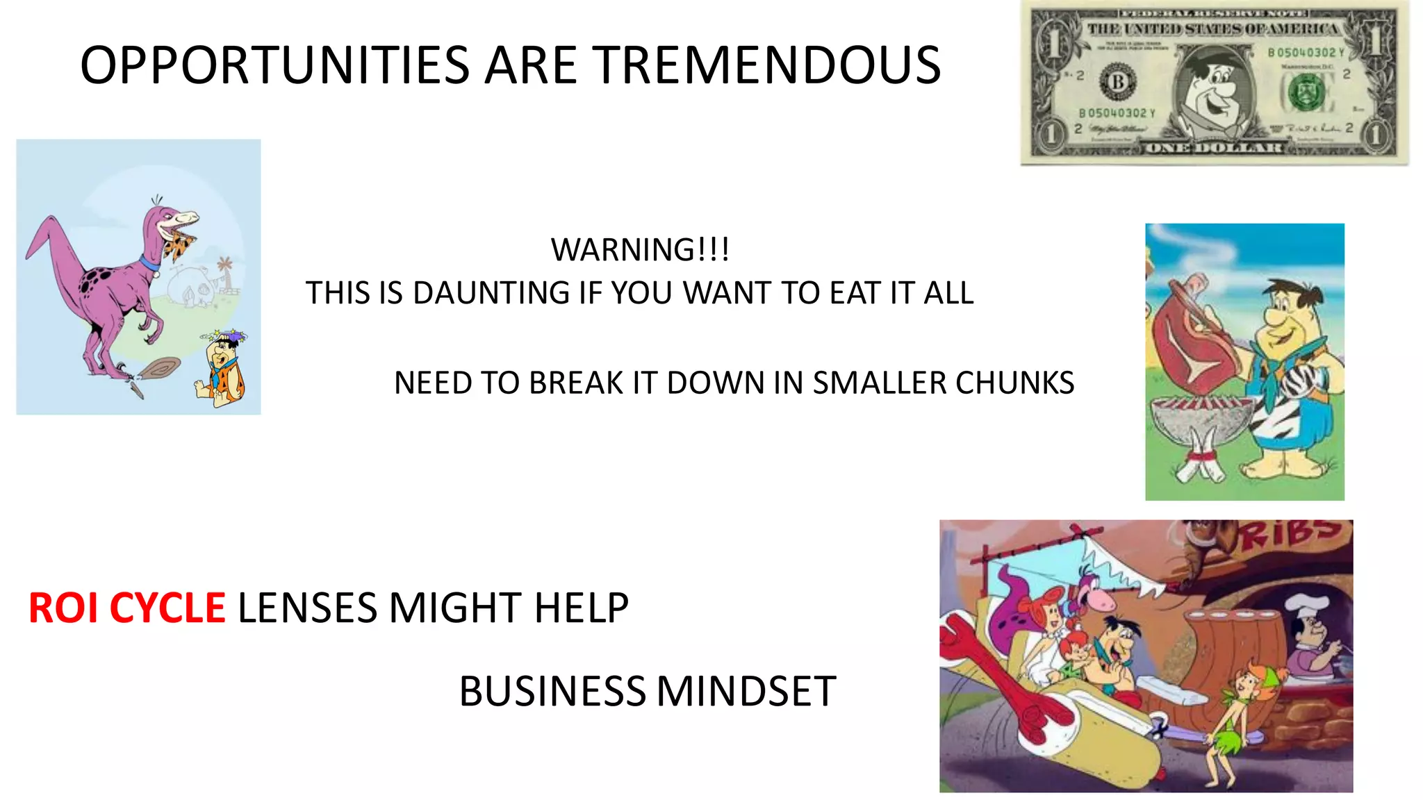 OPPORTUNITIES	ARE	TREMENDOUS
WARNING!!!
THIS	IS	DAUNTING	IF	YOU	WANT	TO	EAT	IT	ALL
ROI	CYCLE	LENSES	MIGHT	HELP
NEED	TO	BREAK	IT	DOWN	IN	SMALLER	CHUNKS
BUSINESS	MINDSET
 