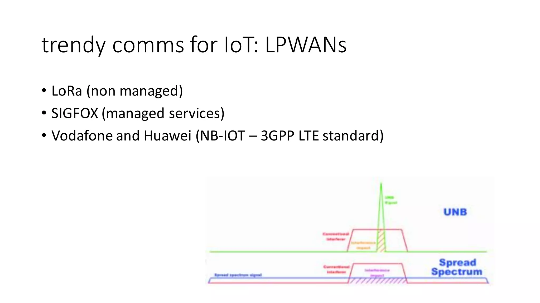 trendy	comms for	IoT:	LPWANs
• LoRa (non	managed)
• SIGFOX	(managed	services)	
• Vodafone	and	Huawei	(NB-IOT	– 3GPP	LTE	standard)
 