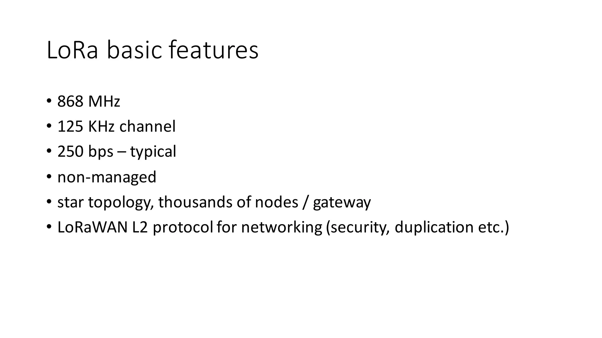 LoRa basic	features
• 868	MHz
• 125	KHz	channel
• 250	bps	– typical
• non-managed
• star	topology,	thousands	of	nodes	/	gateway
• LoRaWAN L2	protocol	for	networking	(security,	duplication	etc.)
 