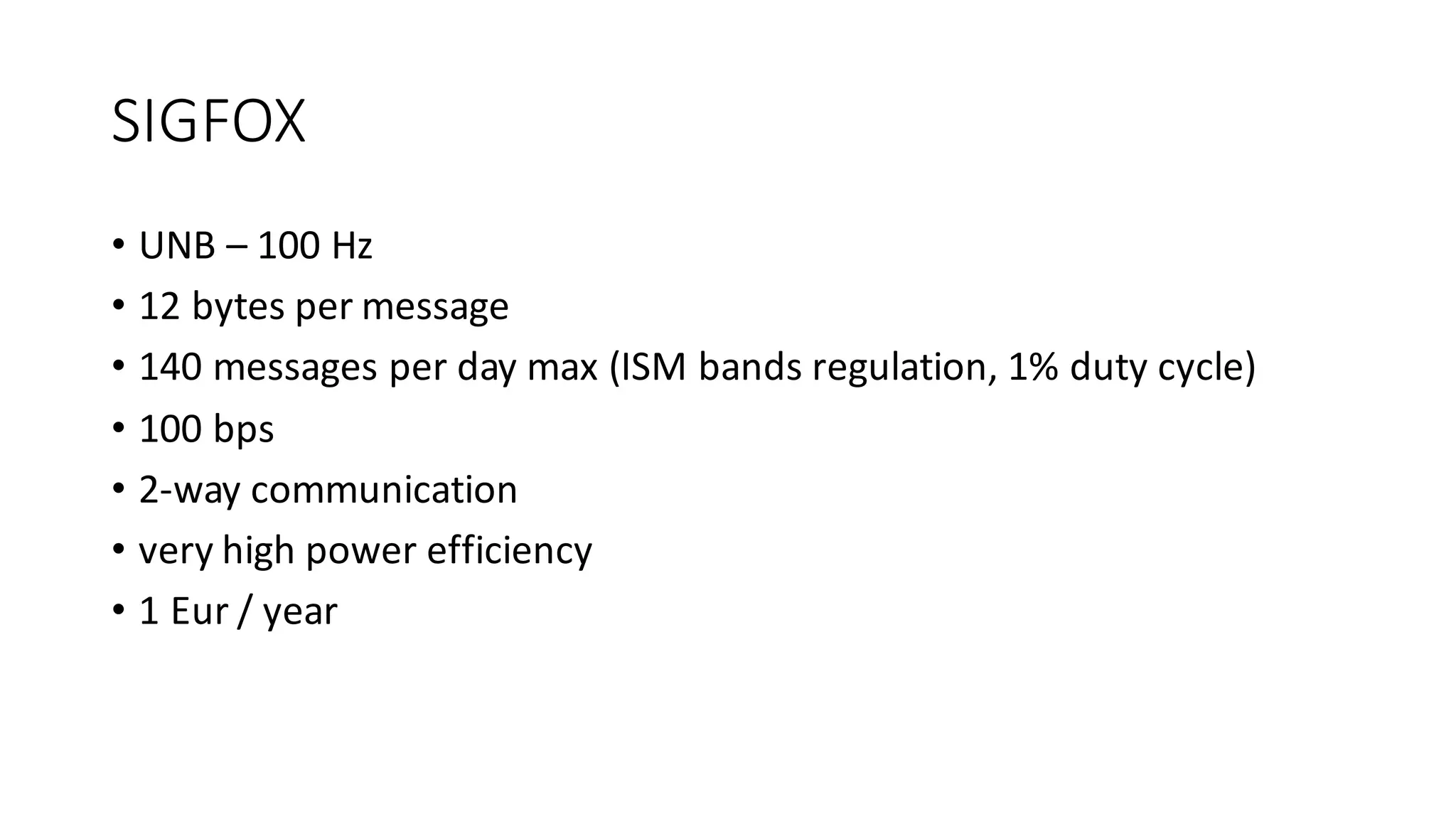 SIGFOX
• UNB	– 100	Hz
• 12	bytes	per	message
• 140	messages	per	day	max	(ISM	bands	regulation,	1%	duty	cycle)
• 100	bps
• 2-way	communication
• very	high	power	efficiency
• 1	Eur /	year
 