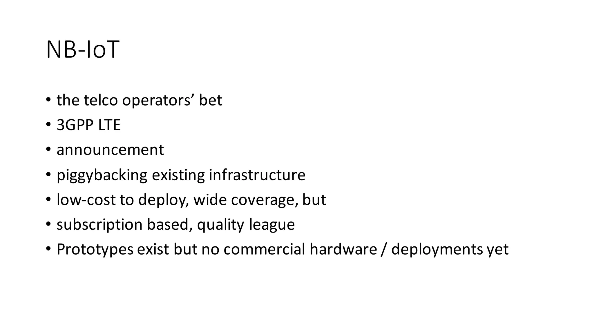 NB-IoT
• the	telco	operators’	bet
• 3GPP	LTE
• announcement
• piggybacking	existing	infrastructure
• low-cost	to	deploy,	wide	coverage,	but	
• subscription	based,	quality	league
• Prototypes	exist	but	no	commercial	hardware	/	deployments	yet
 