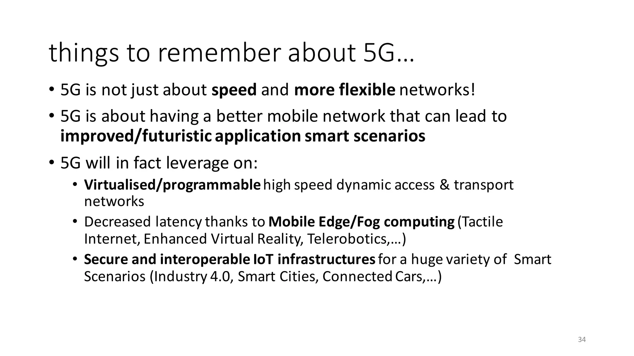 • 5G	is	not	just	about	speed and	more	flexible	networks!
• 5G	is	about	having	a	better	mobile	network	that	can	lead	to	
improved/futuristic	application	smart	scenarios
• 5G	will	in	fact	leverage	on:
• Virtualised/programmablehigh	speed	dynamic	access	&	transport	
networks
• Decreased	latency	thanks	to	Mobile	Edge/Fog	computing	(Tactile	
Internet,	Enhanced	Virtual	Reality,	Telerobotics,…)
• Secure	and	interoperable	IoT	infrastructures	for	a	huge	variety	of		Smart	
Scenarios	(Industry	4.0,	Smart	Cities,	Connected	Cars,…)
things	to	remember	about	5G…
34
 