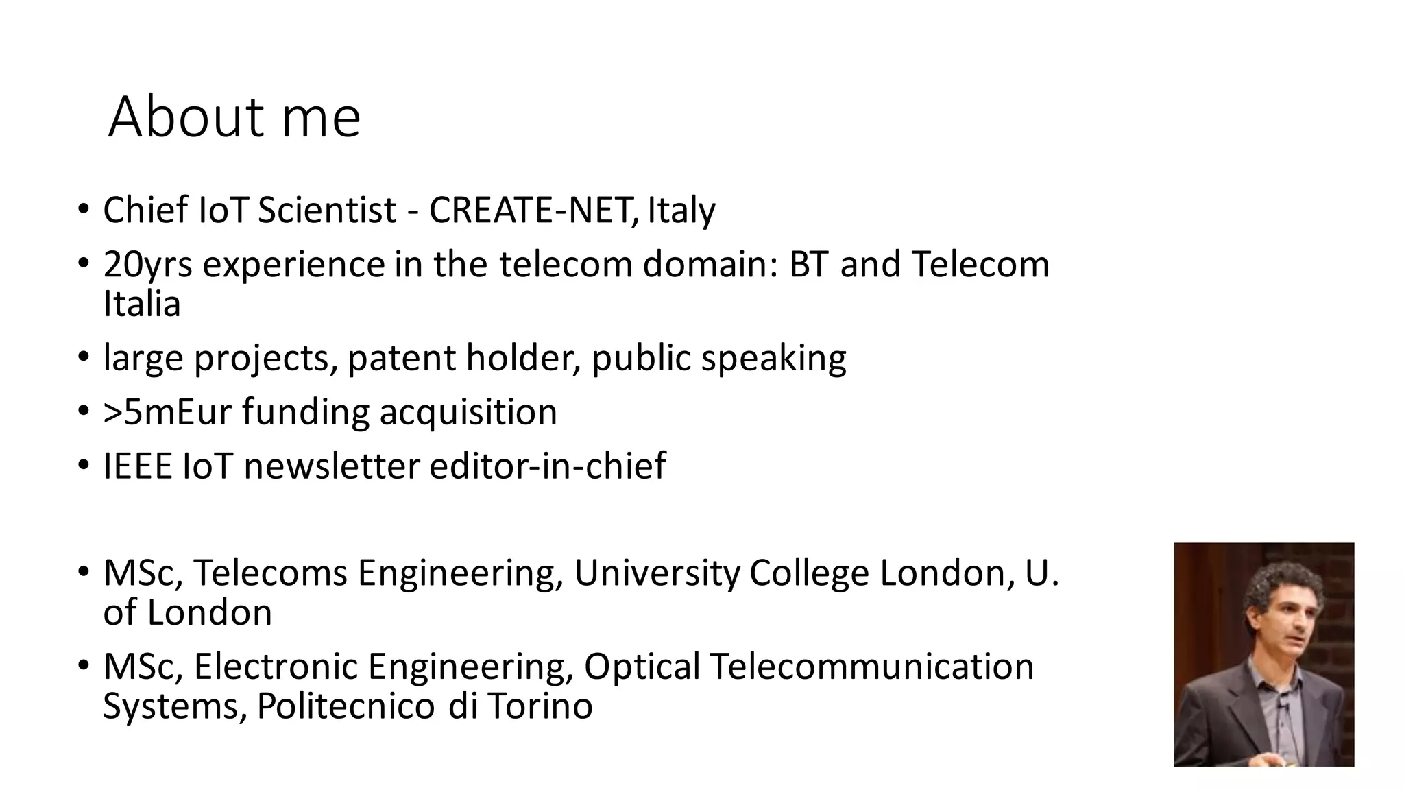 • Chief	IoT	Scientist	- CREATE-NET,	Italy
• 20yrs	experience	in	the	telecom	domain:	BT	and	Telecom	
Italia
• large	projects,	patent	holder,	public	speaking
• >5mEur	funding	acquisition
• IEEE	IoT	newsletter	editor-in-chief	
• MSc, Telecoms	Engineering,	University	College	London,	U.	
of	London
• MSc,	Electronic	Engineering, Optical	Telecommunication	
Systems,	Politecnico	di	Torino
4
About	me
 