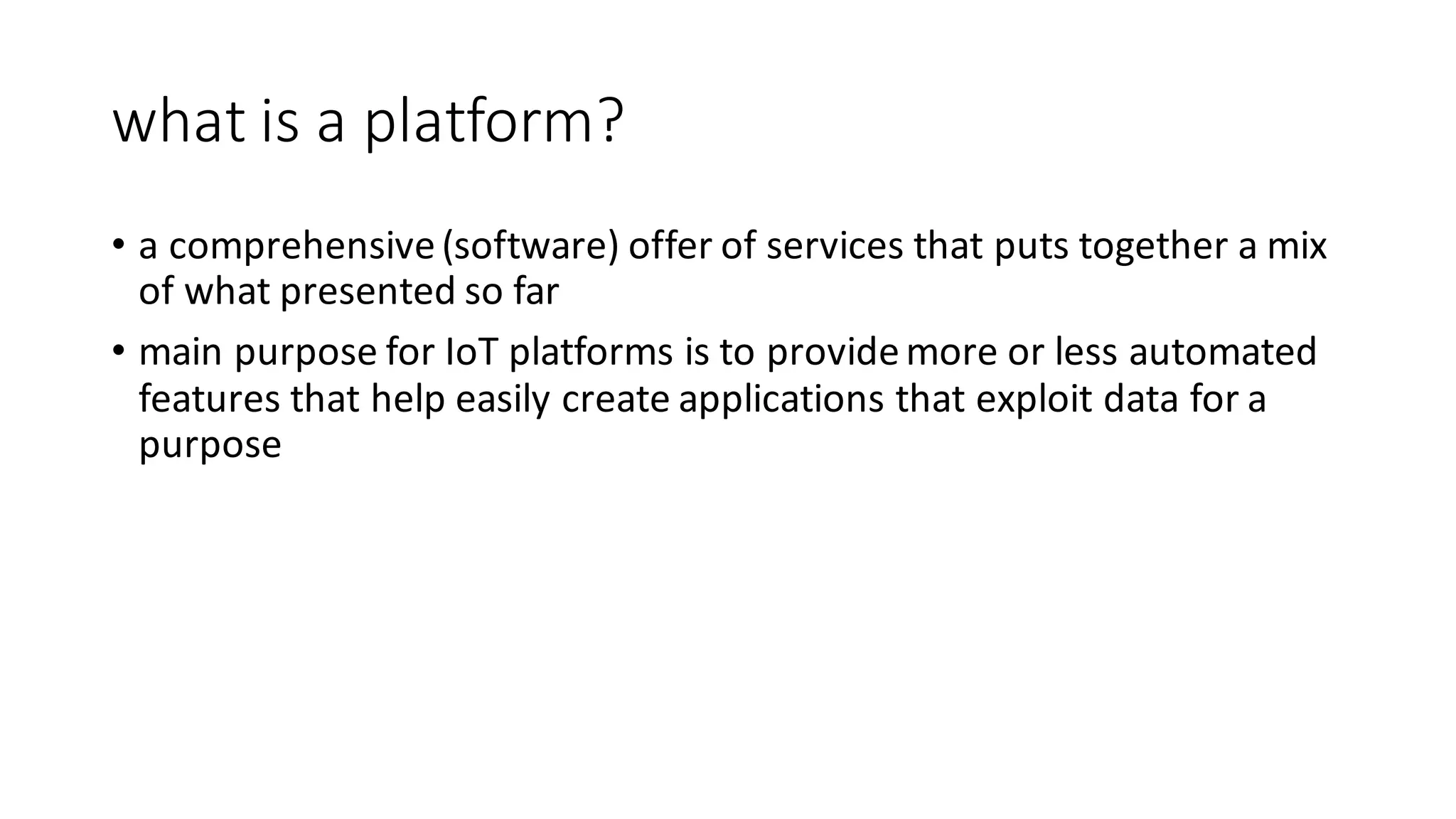 what	is	a	platform?	
• a	comprehensive	(software)	offer	of	services	that	puts	together	a	mix	
of	what	presented	so	far
• main	purpose	for	IoT platforms	is	to	provide	more	or	less	automated	
features	that	help	easily	create	applications	that	exploit	data	for	a	
purpose
 