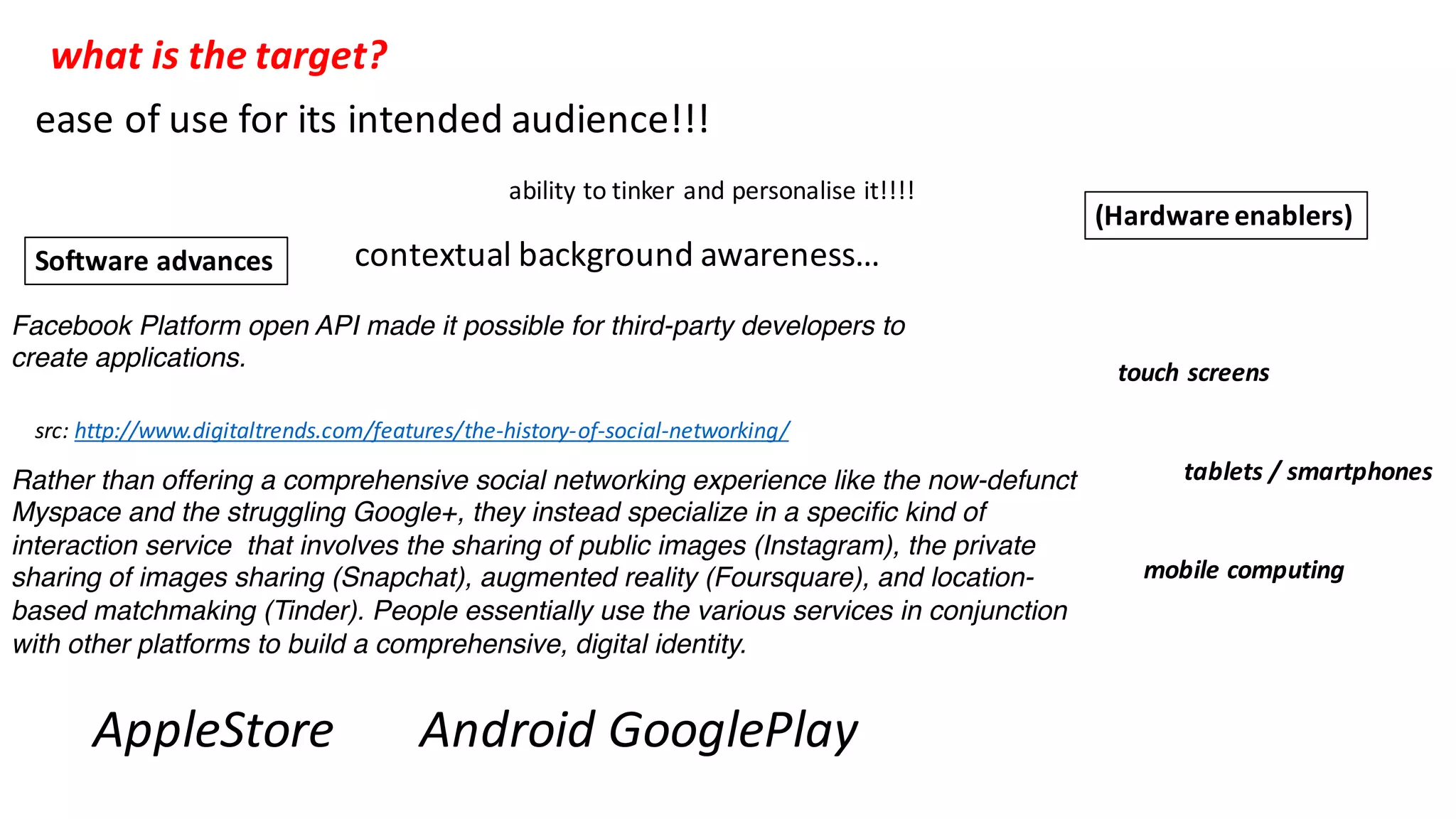 Facebook Platform open API made it possible for third-party developers to
create applications.
src:	http://www.digitaltrends.com/features/the-history-of-social-networking/
AppleStore Android	GooglePlay
Software	advances
(Hardware	enablers)
touch	screens
tablets	/	smartphones
mobile	computing
Rather than offering a comprehensive social networking experience like the now-defunct
Myspace and the struggling Google+, they instead specialize in a specific kind of
interaction service that involves the sharing of public images (Instagram), the private
sharing of images sharing (Snapchat), augmented reality (Foursquare), and location-
based matchmaking (Tinder). People essentially use the various services in conjunction
with other platforms to build a comprehensive, digital identity.
what	is	the	target?
ease	of	use	for	its	intended	audience!!!
ability	to	tinker	and	personalise it!!!!
contextual	background	awareness…
 
