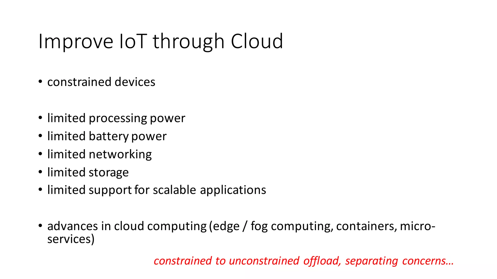 Improve	IoT through	Cloud
• constrained	devices
• limited	processing	power
• limited	battery	power
• limited	networking
• limited	storage
• limited	support	for	scalable	applications
• advances	in	cloud	computing	(edge	/	fog	computing,	containers,	micro-
services)
constrained	to	unconstrained	offload,	separating	concerns…
 