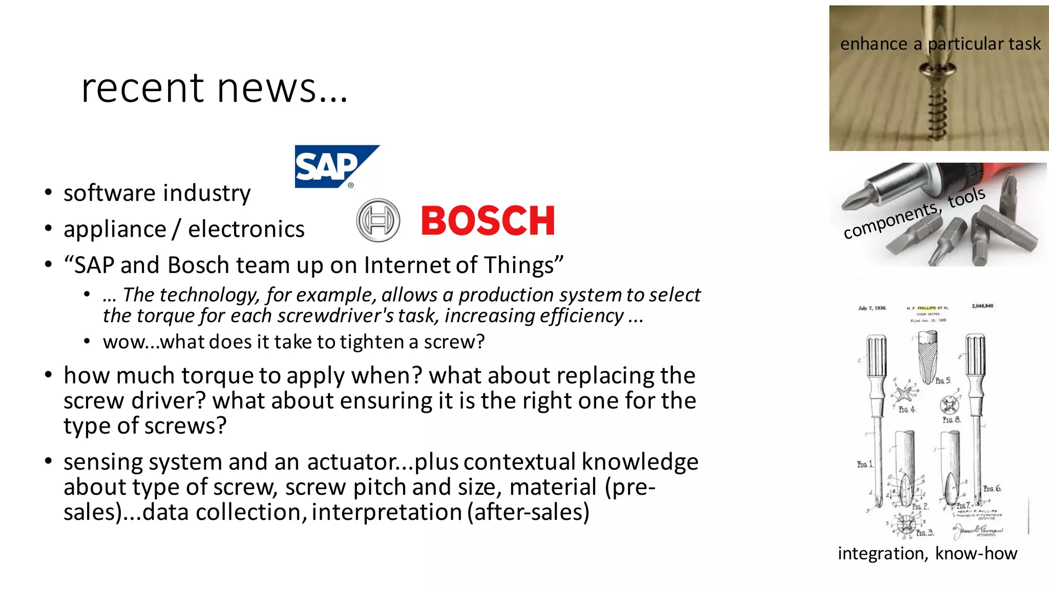 recent	news…
• software	industry
• appliance	/	electronics
• “SAP	and	Bosch	team	up	on	Internet	of	Things”
• …	The	technology,	for	example,	allows	a	production	system	to	select	
the	torque	for	each	screwdriver's	task,	increasing	efficiency ...	
• wow...what	does	it	take	to	tighten	a	screw?	
• how	much	torque	to	apply	when?	what	about	replacing	the	
screw	driver?	what	about	ensuring	it	is	the	right	one	for	the	
type	of	screws?
• sensing	system	and	an	actuator...plus	contextual	knowledge	
about	type	of	screw,	screw	pitch	and	size,	material	(pre-
sales)...data	collection,	interpretation	(after-sales)
enhance	a	particular	task
integration,	know-how
 