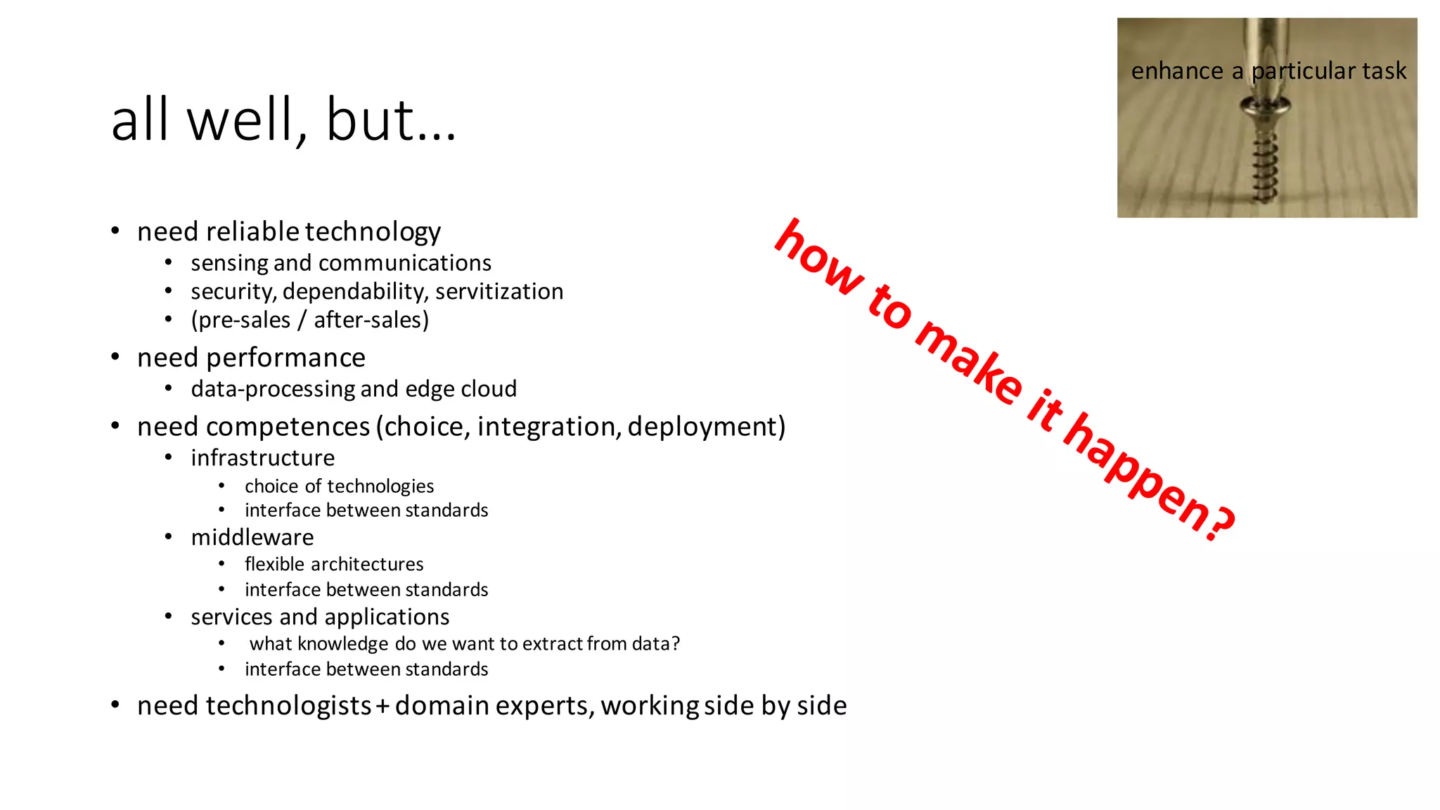 all	well,	but…
• need	reliable	technology
• sensing	and	communications
• security,	dependability,	servitization
• (pre-sales	/	after-sales)		
• need	performance
• data-processing	and	edge	cloud
• need	competences	(choice,	integration,	deployment)
• infrastructure	
• choice	of	technologies
• interface	between	standards
• middleware
• flexible	architectures
• interface	between	standards
• services	and	applications
• what	knowledge	do	we	want to	extract	from	data?
• interface	between	standards
• need	technologists	+	domain	experts,	working	side	by	side
enhance	a	particular	task
 