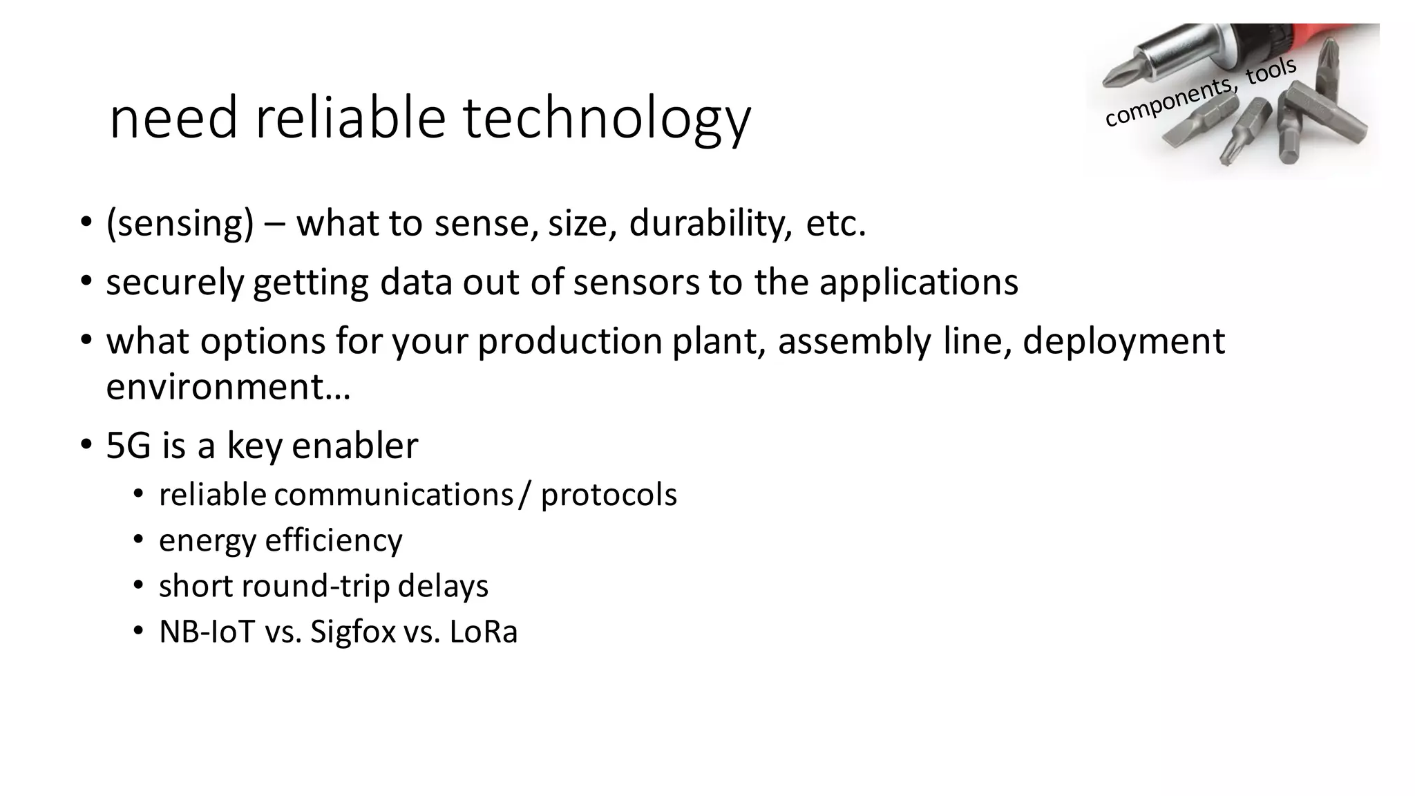 need	reliable	technology
• (sensing)	– what	to	sense,	size,	durability,	etc.
• securely	getting	data	out	of	sensors	to	the	applications
• what	options	for	your	production	plant,	assembly	line,	deployment	
environment…
• 5G	is	a	key	enabler	
• reliable	communications	/	protocols
• energy	efficiency
• short	round-trip	delays
• NB-IoT vs.	Sigfox vs.	LoRa
 