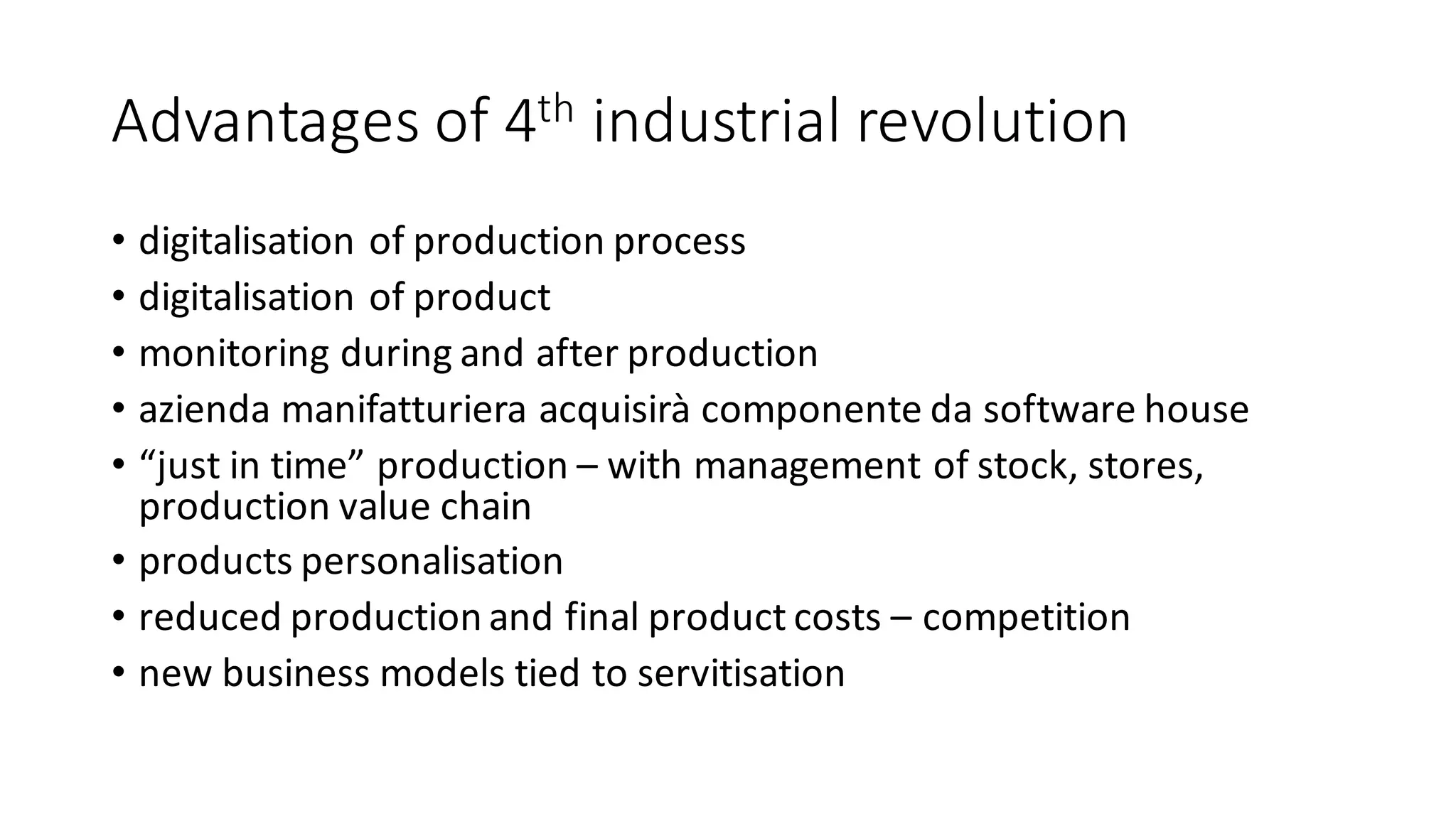 Advantages	of	4th industrial	revolution
• digitalisation of	production	process
• digitalisation of	product
• monitoring	during	and	after	production
• azienda manifatturiera acquisirà componente da	software	house
• “just	in	time”	production	– with	management	of	stock,	stores,	
production	value	chain
• products	personalisation
• reduced	production	and	final	product	costs	– competition
• new	business	models	tied	to	servitisation
 