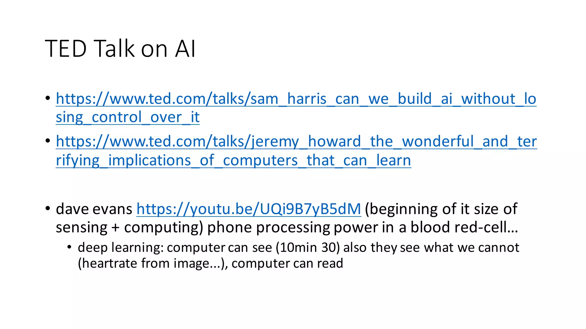 TED	Talk	on	AI
• https://www.ted.com/talks/sam_harris_can_we_build_ai_without_lo
sing_control_over_it
• https://www.ted.com/talks/jeremy_howard_the_wonderful_and_ter
rifying_implications_of_computers_that_can_learn
• dave evans https://youtu.be/UQi9B7yB5dM (beginning	of	it	size	of	
sensing	+	computing)	phone	processing	power	in	a	blood	red-cell…
• deep	learning:	computer	can	see	(10min	30)	also	they	see	what	we	cannot	
(heartrate	from	image...),	computer	can	read
 