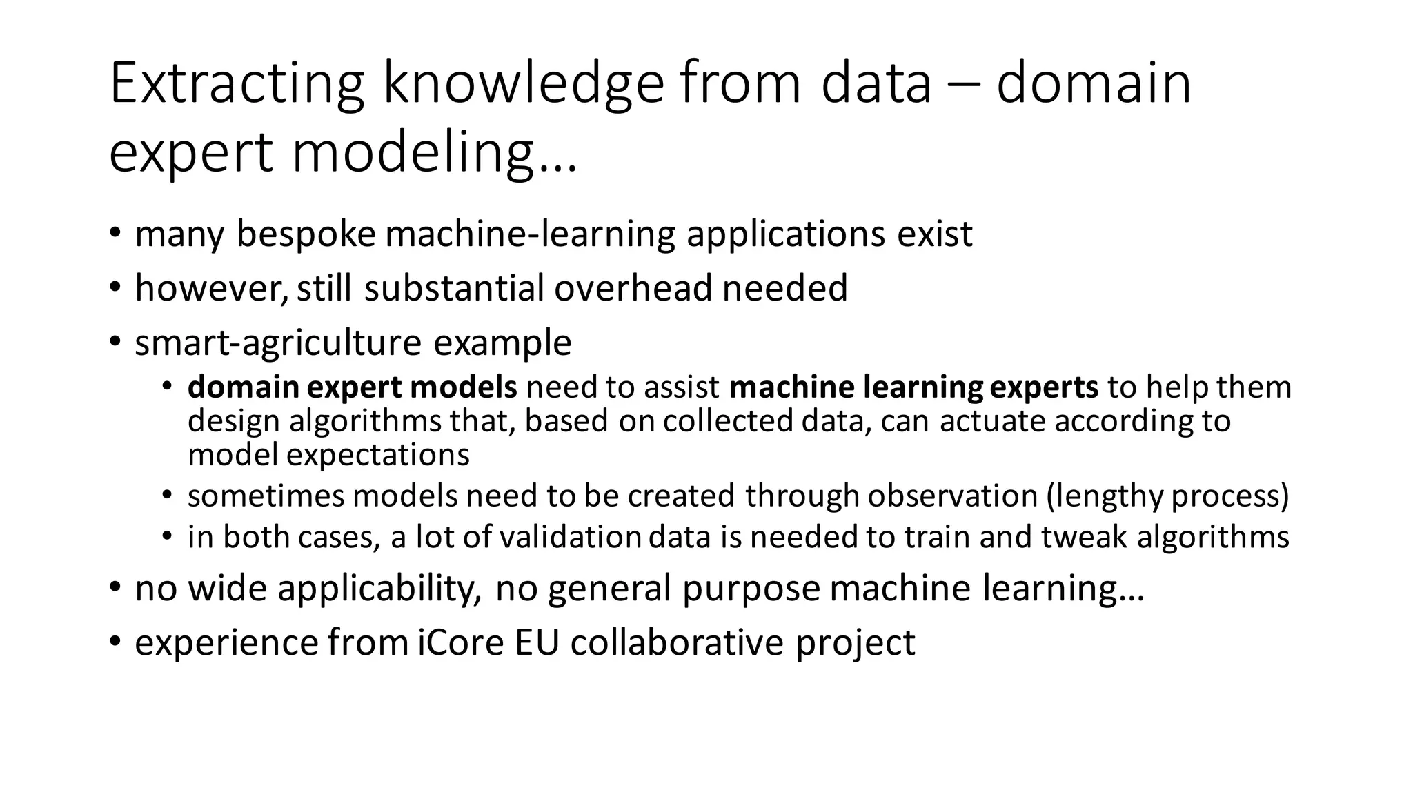 Extracting	knowledge	from	data	– domain	
expert	modeling…
• many	bespoke	machine-learning	applications	exist
• however,	still	substantial	overhead	needed
• smart-agriculture	example
• domain	expert	models	need	to	assist	machine	learning	experts	to	help	them	
design	algorithms	that,	based	on	collected	data,	can	actuate	according	to	
model	expectations
• sometimes	models	need	to	be	created	through	observation	(lengthy	process)
• in	both	cases,	a	lot	of	validation	data	is	needed	to	train	and	tweak	algorithms
• no	wide	applicability,	no	general	purpose	machine	learning…
• experience	from	iCore EU	collaborative	project
 