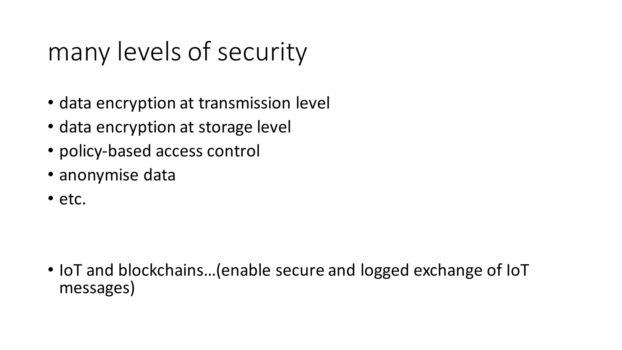 many	levels	of	security
• data	encryption	at	transmission	level
• data	encryption	at	storage	level
• policy-based	access	control
• anonymise data
• etc.
• IoT and	blockchains…(enable	secure	and	logged	exchange	of	IoT
messages)
 