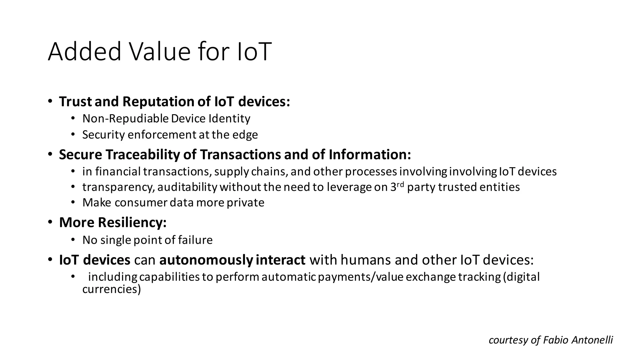 Added	Value	for	IoT	
• Trust	and	Reputation	of	IoT	devices:
• Non-Repudiable Device	Identity
• Security	enforcement	at	the	edge
• Secure	Traceability	of	Transactions	and	of	Information:
• in	financial	transactions,	supply	chains,	and	other	processes	involving	involving	IoT	devices
• transparency,	auditability	without	the	need	to	leverage	on	3rd party	trusted	entities
• Make	consumer	data	more	private
• More	Resiliency:
• No	single	point	of	failure
• IoT	devices	can	autonomously	interact	with	humans	and	other	IoT	devices:
• including	capabilities	to	perform	automatic	payments/value	exchange	tracking	(digital	
currencies)
courtesy	of	Fabio	Antonelli
 