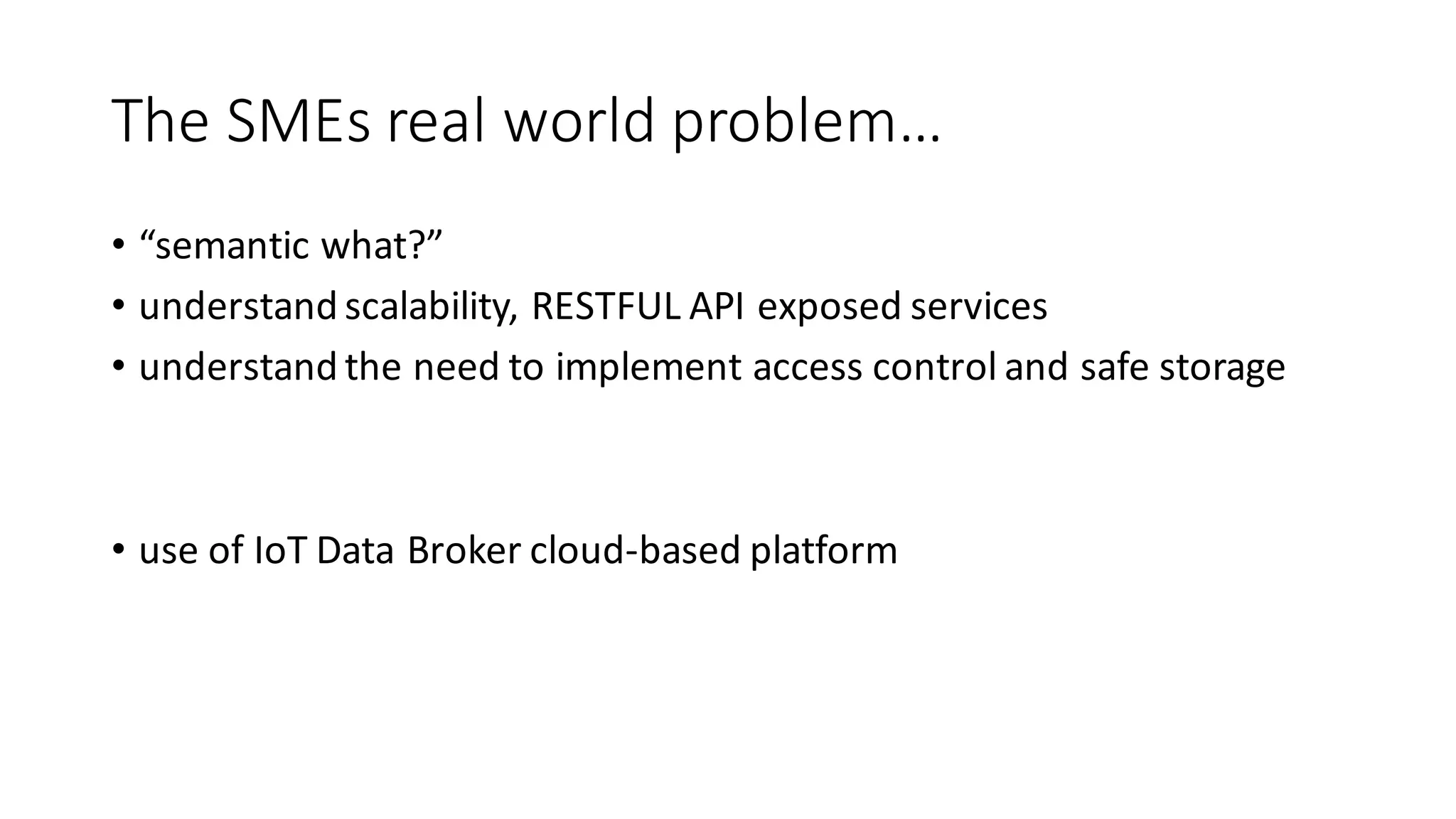 The	SMEs	real	world	problem…
• “semantic	what?”
• understand	scalability,	RESTFUL	API	exposed	services
• understand	the	need	to	implement	access	control	and	safe	storage
• use	of	IoT Data	Broker	cloud-based	platform	
 