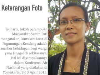 Gunarti, tokoh perempuan
Masyarakat Samin Pati
mengatakan, kawasan karst di
Pegunungan Kendeng adalah
sumber kehidupan bagi warga
yang tinggal di sekitaranya.
Hal ini disampaikannya
dalam Konferensi Air
Nasional yang diadakan di
Yogyakarta, 9-10 April 2015.
Keterangan Foto
 