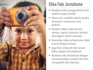 Etika Foto Jurnalisme
➤ Pastikan lokasi pengambilan foto
adalah tempat publik.
➤ Minta izin terlebih dahulu ketika
memotret orang atau area
pribadi.
➤ Hindari objek-objek di luar
norma, seperti: jenazah, korban,
dan bagian tubuh manusia.
➤ Samarkan objek pribadi dan tidak
sesuai dengan norma.
➤ Jaga foto tetap asli dan sesuai
fakta, jangan dimanipulasi.
➤ Hormati hak intelektual dengan
mencantumkan sumber foto bila
mengambil dari internet.
 