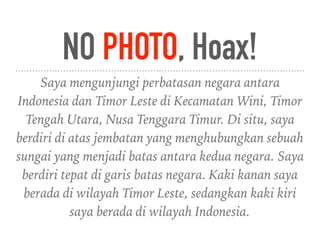 NO PHOTO, Hoax!
Saya mengunjungi perbatasan negara antara
Indonesia dan Timor Leste di Kecamatan Wini, Timor
Tengah Utara, Nusa Tenggara Timur. Di situ, saya
berdiri di atas jembatan yang menghubungkan sebuah
sungai yang menjadi batas antara kedua negara. Saya
berdiri tepat di garis batas negara. Kaki kanan saya
berada di wilayah Timor Leste, sedangkan kaki kiri
saya berada di wilayah Indonesia.
 