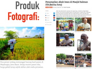 Produk
Fotografi:
Para petani sedang memanggul karung hasil panen di
Majalengka, Jawa Barat. Setiap musim panen tiba,
harga gabah kerap anjlok akibat ulah maﬁa pertanian.
 